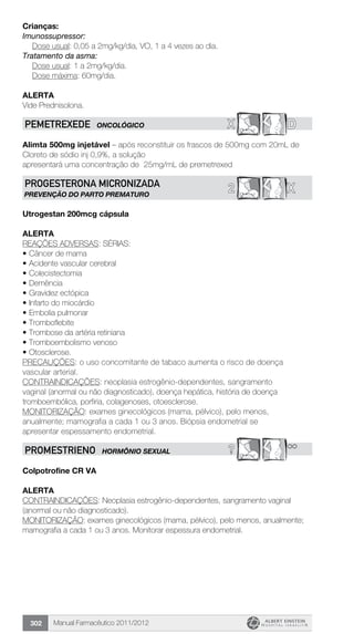 Manual Farmacêutico 2011/2012302
Crianças:
Imunossupressor:
	 Dose usual: 0,05 a 2mg/kg/dia, VO, 1 a 4 vezes ao dia.
Tratamento da asma:
	 Dose usual: 1 a 2mg/kg/dia.
Dose máxima: 60mg/dia.
Alerta
Vide Prednisolona.
X DPEMETREXEDe ONCOLÓGICO
Alimta 500mg injetável – após reconstituir os frascos de 500mg com 20mL de
Cloreto de sódio inj 0,9%, a solução
apresentará uma concentração de 25mg/mL de premetrexed
X2PROGESTERONA MICRONIZADA
PREVENÇÃO DO PARTO PREMATURO
Utrogestan 200mcg cápsula
alerta
REAÇÕES ADVERSAS: SÉRIAS:
•	Câncer de mama
•	Acidente vascular cerebral
•	Colecistectomia
•	Demência
•	Gravidez ectópica
•	Infarto do miocárdio
•	Embolia pulmonar
•	Tromboflebite
•	Trombose da artéria retiniana
•	Tromboembolismo venoso
•	Otosclerose.
PRECAUÇÕES: o uso concomitante de tabaco aumenta o risco de doença
vascular arterial.
CONTRAINDICAÇÕES: neoplasia estrogênio-dependentes, sangramento
vaginal (anormal ou não diagnosticado), doença hepática, história de doença
tromboembólica, porfiria, colagenoses, otoesclerose.
MONITORIZAÇÃO: exames ginecológicos (mama, pélvico), pelo menos,
anualmente; mamografia a cada 1 ou 3 anos. Biópsia endometrial se
apresentar espessamento endometrial.
? **PROMESTRIENO HORMÔNIO SEXUAL
Colpotrofine CR VA
alerta
CONTRAINDICAÇÕES: Neoplasia estrogênio-dependentes, sangramento vaginal
(anormal ou não diagnosticado).
MONITORIZAÇÃO: exames ginecológicos (mama, pélvico), pelo menos, anualmente;
mamografia a cada 1 ou 3 anos. Monitorar espessura endometrial.
 