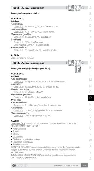 Manual Farmacêutico 2011/2012 303
? CPROMETAZINA ANTIALÉRGICO
Fenergan 25mg comprimido
Posologia
Adultos:
Antiemético:
	 Dose usual: 12,5 a 25mg, VO, 4 a 6 vezes ao dia.
Anti-histamínico:
	 Dose usual: 10 a 12,5mg, VO, 2 vezes ao dia.
Hiperemese gravídica:
	 Dose usual: 12,5 a 25mg, VO a cada 24h.
Crianças:
	 Dose usual: 0,25 - 1mg/kg/dose.
Dose máxima: 25mg, 4 - 6 vezes ao dia.
Anti-histamínico:
Dose usual: 0,1mg/kg/dose, VO, 4 vezes ao dia.
Alerta
Vide prometazina injetável.
? CPROMETAZINA ANTIALÉRGICO
Fenergan 50mg injetável (ampola 2mL)
Posologia
Adultos:
Anti-histamínico:
	 Dose usual: 25mg, IM ou IV, repetido em 2h, se necessário.
Antiemético:
	 Dose usual: 12,5 a 25mg, IM ou IV, 6 vezes ao dia.
Hipnótico/sedativo:
	 Dose usual: 25 a 50mg, IM ou IV.
Hiperemese gravídica:
	 Dose usual: 12,5 a 25mg, IM, a cada 24h.
Crianças:
Anti-histamínico:
	 Dose usual: 0,1 - 0,2mg/kg/dose, IM, 4 vezes ao dia.
Antiemético:
	 Dose usual: 0,25 a 0,5mg/kg/dose, IM, 4 vezes ao dia.
Hipnótico/sedativo:
Dose usual: 0,5 a 1mg/kg/dose, IV ou IM.
Alerta
ORIENTAÇÕES: evitar o uso endovenoso, quando necessário, fazer lento.
REAÇÕES ADVERSAS: SÉRIAS:
•	Agranulocitose
•	Apneia
•	Icterícia
•	Leucopenia
•	Síndrome neuroléptica maligna
•	Depressão respiratória
•	Trombocitopenia
CONTRAINDICAÇÕES: pacientes pediátricos com menos de 2 anos de idade,
injeção subcutânea ou intra-arterial. Sintomas do trato respiratório inferior,
incluindo asma.
INTERAÇÕES MEDICAMENTOSAS: é contraindicado o uso concomitante
com cisaprida, grepafloxacin.
A
B
C
D
E
F
G
H
I
J
K
L
M
N
O
P
Q
R
S
T
U
V
W
X
Y
Z
 