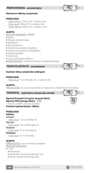 Manual Farmacêutico 2011/2012304
1 CPROPAFENONA ANTIARRÍTMICO
Ritmonorm 300mg comprimido
Posologia
	 Dose mínima: 150mg, VO, 3 vezes ao dia.
	 Dose usual: 300mg, VO, 2 vezes ao dia.
	 Dose máxima: 300mg, VO, 3 vezes ao dia.
Alerta
REAÇÕES ADVERSAS: SÉRIAS:
•	Angina
•	Bloqueio atrioventricular
•	bradiarritmia
•	Broncoespasmo
•	Insuficiência cardíaca congestiva
•	Distúrbio da estrutura hematopoética
•	Hepatotoxicidade
•	Hipotensão
•	Lúpus eritematoso sistêmico
MONITORIZAÇÃO: Controlar sintomas de hepatotoxicidade.
3 **PROPATILNITRATO ANTIANGINOSO
Sustrate 10mg comprimido sublingual
Posologia
Dose usual: 10 a 40mg/dia, SL, 4 vezes ao dia.
Alerta
PRECAUÇÕES: No uso em pacientes com glaucoma e hipertensão intracraniana.
1 BPROPOFOL ANESTÉSICO VENOSO NÃO-OPIoIDE
Diprivan/Fresofol 10 mg/mL (ampola 20mL)
Diprivan PFS (seringa 50mL) – (1%)
– cada mL contém 10mg de propofol
Fresofol injetável (frasco 100mL)
Posologia
Adultos:
Indução:
	 Dose usual: 1,5 a 2,5mg/kg, IV.
Hipnose:
	 Dose usual: 100 a 200mcg/kg, IV.
Sedação:
	 Dose usual: 25 a 75mcg/kg, IV.
Crianças:
	 Dose usual: 2,5 a 3,5mg/kg.
Alerta
ORIENTAÇÕES: uso com técnica asséptica.
REAÇÕES ADVERSAS:
•	>10%:
•	Hipotensão.
•	Queimação no local da aplicação, dor.
•	Apneia, durante 30-60 segundos.
 