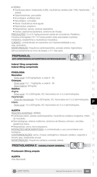 Manual Farmacêutico 2011/2012 305
•	SÉRIAS:
•	Cardiovasculares: bradicardia (4,8%), insuficiência cardíaca (até 10%), hipertensão
arterial.
•	Gastrointestinais: pancreatite
•	Imunológica: anafilaxia (rara)
•	Neurológica: convulsão
•	Renal: insuficiência renal aguda
•	Reprodutiva: priapismo
•	Respiratórias: apneia, acidose respiratória.
•	Outras: septicemia bacteriana, síndrome de infusão.
PRECAUÇÕES: 2 a 2,5 mg/kg provocam perda de consciência. Pediátrica -
infusões prolongadas (18-115 horas) podem estar associadas à acidose
metabólica, bradiarritmia e insuficiência miocárdica.
Cuidado: contraindicado em pacientes com hipersensibilidade a ovo,
soja, amendoim.
MONITORIZAÇÃO: frequência cardiorespiratória, pressão arterial, triglicerídeos
séricos previamente ao inicio da terapia, e 3-7 dias após.
C1PROPRANOLOL
aNTI-HIPERTENSIVO/ANTIARRÍTMICO/ANTIENXAQUECOSO
Inderal 10mg comprimido
Inderal 40mg comprimido
Posologia
Neonatos:
	 Dose usual: 0,25mg/kg/dose, a cada 6 - 8h.
Crianças:
	 Dose usual: 0,5 - 1mg/kg/dia, a cada 6 - 8h.
	 Dose máxima: 60mg/dia.
Adultos:
Angina:
Dose usual: 10 a 320mg/dia, VO, fracionados em 2 a 3 administrações.
Hipertensão:
Dose de manutenção: 10 a 320mg/dia, VO, fracionados em 2 a 3 administrações.
Infarto:
Dose usual: 10 a 320mg/dia, VO, fracionados em 2 a 4 administrações.
Alerta
REAÇÕES ADVERSAS: SÉRIAS:
•	Cardiovasculares: parada cardiorespiratória, insuficiência cardíaca congestiva, infarto
do miocárdio.
•	Dermatológicas: eritema multiforme, síndrome de Stevens-Johnson, necrólise
epidérmica tóxica
•	Respiratórias: asma, broncoespasmo.
INTERAÇÕES MEDICAMENTOSAS: é contraindicado o uso concomitante com
tioridazina.
CONTRAINDICAÇÕES: asma, choque cardiogênico, bloqueio cardíaco, segundo e
terceiro grau, bradicardia sinusal.
MONITORIZAÇÃO: frequência cardíaca e pressão arterial.
? BPROSTAGLANDINA E VASODILATADOR CEREBRAL
Prostavasin 20mcg ampola
Alerta
Vide Alprostadil
A
B
C
D
E
F
G
H
I
J
K
L
M
N
O
P
Q
R
S
T
U
V
W
X
Y
Z
 