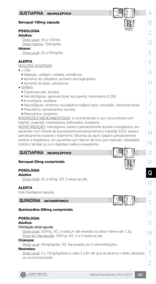 Manual Farmacêutico 2011/2012 307
1 CQUETIAPINA NEUROLÉPTICO
Seroquel 100mg cápsula
POSOLOGIA
Adultos:
Dose usual: 25 a 150/dia.
	 Dose máxima: 750mg/dia.
Idosos:
Dose usual: 25 a 50mg/dia.
alerta
REAÇÕES ADVERSAS:
•	>10%:
•	Agitação, vertigem, cefaleia, sonolência.
•	Aumento do colesterol, aumento dos triglicéridos.
•	Aumento do peso, xerostomia.
•	SÉRIAS:
•	Cardiovascular: síncope
•	Hematológicas: agranulocitose, leucopenia, neutropenia (0,3%)
•	Imunológica: anafilaxia
•	Neurológicas: síndrome neuroléptica maligna (rara), convulsão, discinesia tardia
•	Psiquiátrica: pensamentos suicidas
•	Reprodutiva: priapismo
INTERAÇÕES MEDICAMENTOSAS: é contraindicado o uso concomitante com
bepridil; cisaprida; mesoridazina; terfenadina; tioridazina.
MONITORIZAÇÃO: Hemograma; basal e periodicamente durante a terapêutica, em
pacientes com história de leucopenia/neutropenia fármaco-induzida. ECG; basal e
periodicamente durante o tratamento. Glicemia de jejum; basal e periodicamente
durante a terapêutica, em pacientes com fatores de risco (por exemplo, obesidade,
histórico familiar) ou com diabetes mellitus preexistente.
1 CQUETIAPINA NEUROLÉPTICO
Seroquel 25mg comprimido
Posologia
Adultos
	 Dose inicial: 25 a 50mg, VO, 2 vezes ao dia.
Alerta
Vide Quetiapina cápsula.
1 CQUINIDINA ANTIARRÍTMICO
Quinicardine 200mg comprimido
Posologia
Adultos:
Fibrilação atrial aguda:
Dose usual: 200mg, VO, a cada 2h até reversão ou dose ­máxima de 1,2g.
	 Dose de manutenção: 200mg, VO, 3 a 4 vezes ao dia.
Crianças:
	 Dose usual: 30mg/kg/dia, VO, fracionados em 5 administrações.
Neonatos:
Dose usual: 2 a 10mg/kg/dose a cada 2 a 6h até que se alcance o efeito desejado
ou ocorra toxicidade.
A
B
C
D
E
F
G
H
I
J
K
L
M
N
O
P
Q
R
S
T
U
V
W
X
Y
Z
 