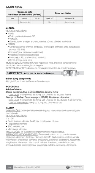 Manual Farmacêutico 2011/2012308
AJUSTE RENAL
Correção pelo
clearance de creatinina (ml/min)
Dose em diálise
>80 80-50 50-10 Após HD diária em DP
Sem correção Sim Sem correção
Alerta
REAÇÕES ADVERSAS:
•	>10%:
•	Prolongação do intervalo QT.
•	Vertigem.
•	Diarreia, sabor amargo, anorexia, náusea, vômito, câimbra estomacal.
•	SÉRIAS:
•	Cardiovasculares: arritmias cardíacas, eventos pró-arrítmicos (2%), torsades de
pointes (1% -8%)
•	Hematológica: mielossupressão (rara)
•	Hepática: hepatotoxicidade (rara)
•	Imunológica: lúpus eritematoso sistêmico
•	Renal: doença renal (rara)
MONITORIZAÇÃO: testes de função hepática e renal. Deve ser periodicamente
monitorado em administração prolongada.
CONTRAINDICAÇÕES: defeitos da condução intraventricular, miastenia gravis.
2 BRABEPRAZOL REDUTOR DA ACIDEZ GÁSTRICA
Pariet 20mg comprimido
Atenção! Possui corante Óxido de Ferro Amarelo
POSOLOGIA
Adultos/idosos:
Úlcera Duodenal Ativa e Úlcera Gástrica Benigna Ativa:
Dose usual: 1 comprimido de 20mg, VO, uma vez ao dia, pela manhã.
Doença do Refluxo Gastroesofágico (DRGE), Erosiva ou Ulcerativa:
Dose usual: 1 comprimido de 20mg, VO, uma vez ao dia, durante 4 a 8 semanas.
Dose de manutenção: 10mg ou 20mg, VO, uma vez ao dia.
ALERTA
ORIENTAÇÕES: O comprimido deve ser engolido inteiro e não deve ser mastigado
nem triturado.
REAÇÕES ADVERSAS:
1 a 10%:
•	Gastrintestinais: diarreia, flatulência, constipação, náusea
•	Respiratórias: faringite
•	SNC: cefaleia, dor
•	Miscelânea: infecção
PRECAUÇÕES: ter cuidado no comprometimento hepático grave.
INTERAÇÕES MEDICAMENTOSAS: É contraindicado o uso concomitante com
citalopram, diazepam, fenitoína, inibidores da HMG-CoA redutase, metossuximida,
metotrexato, propranolol, sertralina, amiodarona, paclitaxel, pioglitazona, repaglinida,
rosiglitazona, atazanavir, cetoconazol, indinavir, itraconazol, sais de ferro orais,
aminoglutetimida, carbamazepina, fenobarbital, nafcilina, nevirapina, rifampicina.
 