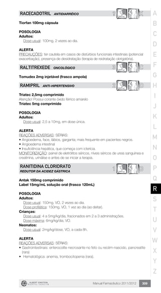 Manual Farmacêutico 2011/2012 309
? XRACECADOTRIL ANTIDIARRÉICO
Tiorfan 100mg cápsula
Posologia
Adultos:
	 Dose usual: 100mg, 2 vezes ao dia.
Alerta
PRECAUÇÕES: ter cautela em casos de distúrbios funcionais intestinais (potencial
exacerbação), presença de desidratação (terapia de reidratação obrigatória).
3 CRALTITREXEDE ONCOLÓGICO
Tomudex 2mg injetável (frasco ampola)
2 DRAMIPRIL ANTI-HIPERTENSIVO
Triatec 2,5mg comprimido
Atenção! Possui corante óxido férrico amarelo
Triatec 5mg comprimido
Posologia
Adultos:
	 Dose usual: 2,5 a 10mg, em dose única.
Alerta
REAÇÕES ADVERSAS: SÉRIAS:
•	Angioedema, face, lábios, garganta; mais frequente em pacientes negros.
•	Angioedema intestinal
•	Insuficiência hepática, que começa com icterícia.
MONITORIZAÇÃO: painel de eletrólitos séricos, níveis séricos de ureia sanguínea e
creatinina, urinálise e antes de se iniciar a terapia.
B1
RANITIDINA CLORIDRATO
REDUTOR DA ACIDEZ GÁSTRICA
Antak 150mg comprimido
Label 15mg/mL solução oral (frasco 120mL)
Posologia
Adultos:
	 Dose usual: 150mg, VO, 2 vezes ao dia.
	 Dose profilática: 150mg, VO, 1 vez ao dia (ao deitar).
Crianças:
	 Dose usual: 4 a 5mg/kg/dia, fracionados em 2 a 3 administrações.
	 Dose máxima: 6mg/kg/dia, VO.
Neonatos:
	 Dose usual: 2mg/kg/dose, VO, a cada 8h.
Alerta
REAÇÕES ADVERSAS: SÉRIAS:
•	Gastrointestinais: enterocolite necrosante no feto ou recém-nascido, pancreatite
(rara)
•	 Hematológica: anemia, trombocitopenia (rara).
A
B
C
D
E
F
G
H
I
J
K
L
M
N
O
P
Q
R
S
T
U
V
W
X
Y
Z
 