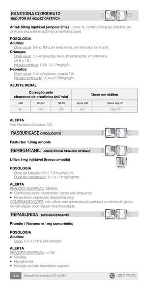 Manual Farmacêutico 2011/2012310
B1RANITIDINA CLORIDRATO
REDUTOR DA ACIDEZ GÁSTRICA
Antak 50mg injetável (ampola 2mL) – cada mL contém 28mg de cloridrato de
ranitidina (equivalente a 25mg de ranitidina base)
Posologia
Adultos:
	 Dose usual: 50mg, IM ou IV lentamente, em intervalos de 6 a 8h.
Crianças:
Dose usual: 2 a 4mg/kg/dia, IM ou IV lentamente, em intervalos
de 6 a 12h.
	 Infusão contínua: 0,08 - 0,17mg/kg/h.
Neonatos:
	 Dose usual: 0,5mg/kg/dose, a cada 12h.
	 Infusão contínua IV: 0,04 a 0,08mg/kg/h.
AJUSTE RENAL
Correção pelo
clearance de creatinina (ml/min)
Dose em diálise
>80 80-50 50-10 Após HD diária em DP
8h 12h 24h Sim Clcr<10
ALERTA
Vide Ranitidina Cloridrato VO.
? CRASBURICASE ONCOLÓGICO
Fasturtec 1,5mg ampola
? CREMIFENTANIL ANESTÉSICO VENOSO OPIOIDE
Ultiva 1mg injetável (frasco ampola)
Posologia
	 Dose de indução: 0,5 a 1,0mcg/kg/min.
	 Dose de manutenção: 0,1 a 1,0mcg/kg/min.
Alerta
REAÇÕES ADVERSAS: SÉRIAS:
•	 Cardiovasculares: bradicardia, hipotensão (frequente)
•	 Respiratória: depressão respiratória (rara)
CONTRAINDICAÇÕES: não utilizar para administração peridural ou intratecal; glicina
na formulação pode causar neurotoxicidade.
3 CREPAGLINIDA HIPOGLICEMIANTE
Prandin / Novonorm 1mg comprimido
Posologia
Adultos:
	 Dose: 0,5 a 2,0mg pré-refeição.
Alerta
REAÇÕES ADVERSAS: >10%:
•	 Cefaleia.
•	 Hipoglicemia.
•	 Infecção do trato respiratório superior.
 