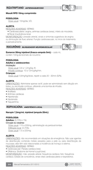 Manual Farmacêutico 2011/2012314
? Crizatriptano antienxaquecoso
Maxalt RPD 10mg comprimido
Posologia
Dose usual: 10mg/dia, VO.
alerta
REAÇÕES ADVERSAS: SÉRIAS:
•	Cardiovasculares: angina, arritmias cardíacas (raras), infarto do miocárdio.
•	Renal: Insuficiência renal.
MONITORIZAÇÃO: pressão arterial, sinais e sintomas sugestivos de angina
ou diminuição de fluxo arterial. Função cardiovascular, no inicio do tratamento
e periodicamente.
? CROCURÔNIO BLOQUEADOR NEUROMUSCULAR
Esmeron 50mg injetável (frasco-ampola 5mL) – cada mL
contém 10mg de brometo de rocurônio
Posologia
Adultos e adolescentes:
Intubação:
	 Dose usual: 0,6 a 1,2mg/kg, IV.
	 Infusão contínua: 10 a 12mcg/kg/min.
Crianças:
	 Dose usual: 0,6mg/kg/dose, repetir a cada 20 - 30min (S/N).
Alerta
ORIENTAÇÕES: Administrar apenas via IV, pode ser administrado sem diluição em
bolus, ou via infusão continua, utilizando uma bomba de infusão.
REAÇÕES ADVERSAS: SÉRIAS:
•	Anafilaxia
•	Arritmias cardíacas
•	Hipertensão
•	Hipotensão
•	Taquiarritmia
? BROPIVACAÍNA ANESTÉSICO LOCAL
Naropin 7,5mg/mL injetável (ampola 20mL)
Posologia
Adultos: (0,75% e 1%).
Cirurgia ou cesárea:
	 Dose usual: 115 a 200mg, administração via peridural lombar.
	 Infiltração local: (0,75%).
	 Dose usual: 7,5 a 225mg.
Alerta
ORIENTAÇÕES: não recomendado em situações de emergência. Não usar agentes
de desinfecção contendo metais pesados para a pele ou para desinfecção de
mucosas; eles têm sido relacionadas a incidência de inchaço e edema.
REAÇÕES ADVERSAS: SÉRIAS:
•	Cardiovascular: Parada cardíaca (rara)
•	Oftálmica: Síndrome de Horner´s pupil (rara)
MONITORIZAÇÃO: mãe: pressão arterial, frequência cardíaca; feto: frequência
cardíaca. Estado de consciência, sinais vitais cardiovasculares e respiratórios.
 