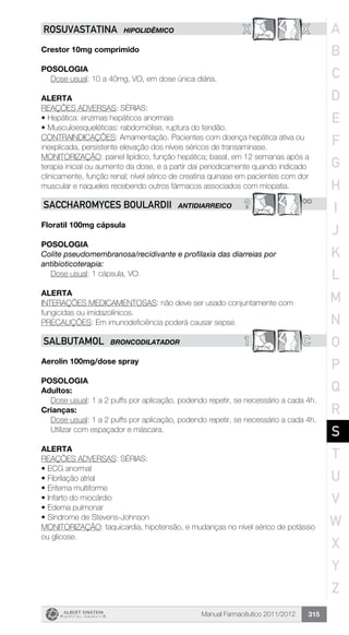Manual Farmacêutico 2011/2012 315
X XROSUVASTATINA HIPOLIDÊMICO
Crestor 10mg comprimido
Posologia
Dose usual: 10 a 40mg, VO, em dose única diária.
alerta
REAÇÕES ADVERSAS: SÉRIAS:
•	Hepática: enzimas hepáticos anormais
•	Musculoesqueléticas: rabdomiólise, ruptura do tendão.
CONTRAINDICAÇÕES: Amamentação. Pacientes com doença hepática ativa ou
inexplicada, persistente elevação dos níveis séricos de transaminase.
MONITORIZAÇÃO: painel lipídico, função hepática; basal, em 12 semanas após a
terapia inicial ou aumento da dose, e a partir daí periodicamente quando indicado
clinicamente, função renal; nível sérico de creatina quinase em pacientes com dor
muscular e naqueles recebendo outros fármacos associados com miopatia.
? **SACCHAROMYCES BOULARDII ANTIDIARREICO
Floratil 100mg cápsula
Posologia
Colite pseudomembranosa/recidivante e profilaxia das diarreias por
antibioticoterapia:
	 Dose usual: 1 cápsula, VO.
Alerta
INTERAÇÕES MEDICAMENTOSAS: não deve ser usado conjuntamente com
fungicidas ou imidazolínicos.
PRECAUÇÕES: Em imunodeficiência poderá causar sepse.
1 CSALBUTAMOL BRONCODILATADOR
Aerolin 100mg/dose spray
Posologia
Adultos:
Dose usual: 1 a 2 puffs por aplicação, podendo repetir, se necessário a cada 4h.
Crianças:
Dose usual: 1 a 2 puffs por aplicação, podendo repetir, se necessário a cada 4h.
Utilizar com espaçador e máscara.
Alerta
REAÇÕES ADVERSAS: SÉRIAS:
•	ECG anormal
•	Fibrilação atrial
•	Eritema multiforme
•	Infarto do miocárdio
•	Edema pulmonar
•	Síndrome de Stevens-Johnson
MONITORIZAÇÃO: taquicardia, hipotensão, e mudanças no nível sérico de potássio
ou glicose.
A
B
C
D
E
F
G
H
I
J
K
L
M
N
O
P
Q
R
S
T
U
V
W
X
Y
Z
 