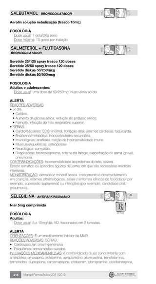 Manual Farmacêutico 2011/2012316
1 CSALBUTAMOL BRONCODILATADOR
Aerolin solução nebulização (frasco 10mL)
Posologia
	 Dose usual: 1 gota/2Kg peso
	 Dose máxima: 10 gotas por inalação
C?SALMETEROL + FLUTICASONA
BRONCODILATADOR
Seretide 25/125 spray frasco 120 doses
Seretide 25/50 spray frasco 120 doses
Seretide diskus 50/250mcg
Seretide diskus 50/500mcg
POSOLOGIA
Adultos e adolescentes:
Dose usual: uma dose de 50/250mg, duas vezes ao dia.
alerta
REAÇÕES ADVERSAS:
•	>10%:
•	Cefaleia.
•	Aumento da glicose sérica, redução do potássio sérico.
•	Faringite, infecção do trato respiratório superior.
•	SÉRIAS:
•	Cardiovasculares: ECG anormal, fibrilação atrial, arritmias cardíacas, taquicardia.
•	Endócrino/metabólica: hipocortisolismo secundário.
•	Imunológicas: anafilaxia, reação de hipersensibilidade imune.
•	Musculoesqueléticas: osteoporose
•	Neurológica: convulsão.
•	Respiratórias: broncoespasmo, edema da faringe, exacerbação da asma (grave),
pneumonia.
CONTRAINDICAÇÕES: hipersensibilidade às proteínas do leite, severa.
Estado asmático ou episódios agudos de asma, em que são necessárias medidas
intensivas.
MONITORIZAÇÃO: densidade mineral óssea, crescimento e desenvolvimento
em crianças, exames oftalmológicos, sinais / sintomas clínicos de toxicidade (por
exemplo, supressão suprarrenal) ou infecções (por exemplo, candidíase oral,
pneumonia).
3 C*SELEGILINA ANTIPARKINSONIANO
Niar 5mg comprimido
Posologia
Adultos:
	 Dose usual: 5 a 10mg/dia, VO, fracionados em 2 tomadas.
Alerta
ORIENTAÇÕES: É um medicamento inibidor da MAO.
REAÇÕES ADVERSAS: SÉRIAS:
•	 Cardiovascular: crise hipertensiva
•	 Psiquiátrica: pensamentos suicidas
INTERAÇÕES MEDICAMENTOSAS: é contraindicado o uso concomitante com
amitriptilina, amoxapina, anfetamina, apraclonidina, atomoxetina, bensfetamina,
brimonidina, bupropiona, carbamazepina, citalopram, clomipramina, ciclobenzaprina,
 