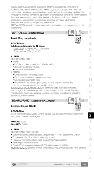 Manual Farmacêutico 2011/2012 317
ciproheptadina, desipramina, duloxetina, efedrina, escitalopram, fenfluramina,
fluoxetina, imipramina, isometeptano, levodopa, linezolida, maprotiline, mazindol,
meperidina, metadona, metanfetaminas, metotrimeprazina, metildopa, metilfenidato,
mirtazapina, morfina, nortriptilina, opipramol, oxcarbazepina, paroxetina, fendimetrazina,
fenelzina, fenmetrazina, fentermina, fenilanina, fenilefrina, fenilpropanolamina,
propoxifeno, pseudoefedrina, rasagilina, reserpina, sertralina, sibutramina,
tetrabenazina, tramadol, trimipramina, venlafaxina.
PRECAUÇÕES: alimentos ou bebidas contendo tiramina, aumento do risco de crise
hipertensiva.
3 CSERTRALINA ANTIDEPRESSIVO
Zoloft 50mg comprimido
Posologia
Adultos e crianças (> de 12 anos):
	 Dose usual: 50mg/dia, VO, 1 vez ao dia.
	 Dose máxima: 200mg/dia, VO.
Alerta
REAÇÕES ADVERSAS:
•	>10%:
•	Insônia, sonolência, vertigem, cefaleia, fadiga.
•	Xerostomia, diarreia, náusea.
•	Distúrbios ejaculatórios.
•	SÉRIAS:
•	Cardiovascular: hemorragia (rara)
•	Endócrino/metabólica: hiponatremia (rara)
•	Neurológica: convulsão (rara)
•	Psiquiátricas: depressão, piora (rara), hipomania (rara), mania (rara),
pensamentos suicidas (raros), suicídio (raro).
INTERAÇÕES MEDICAMENTOSAS: é contraindicado o uso concomitante
com clorgilina, furazolidona, iproniazida, isocarboxazida, levometadil, linezolida,
moclobemida, nialamida, pargilina, fenelzina, pimozida, procarbazina, selegilina,
toloxatone, tranilcipramina.
2 BSEVOFLURANO ANESTÉSICO INALATÓRIO
Sevorane (frasco 100mL)
Posologia
CAM* (Concentração Alveolar Mínima na qual 50% dos pacientes não reagem em
resposta a um estímulo cirúrgico)
100% O2: 2,0%.
66% N2O: 0,66%
Alerta
REAÇÕES ADVERSAS: SÉRIAS:
•	Cardiovasculares: bradicardia (5%), hipotensão (4-11%), taquiarritmia (2-6%)
•	Endócrino/metabólica: hipertermia maligna (rara)
•	Hepática: necrose hepática (rara), insuficiência hepática (rara)
•	Neurológica: convulsão (rara)
•	Respiratórias: espasmo laríngeo (2-8%), depressão respiratória.
MONITORIZAÇÃO: pressão arterial, temperatura, frequência cardíaca e ritmo cardíaco.
A
B
C
D
E
F
G
H
I
J
K
L
M
N
O
P
Q
R
S
T
U
V
W
X
Y
Z
 