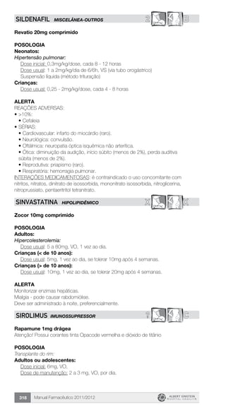 Manual Farmacêutico 2011/2012318
2 BSILDENAFIL MISCELÂNEA-OUTROS
Revatio 20mg comprimido
Posologia
Neonatos:
Hipertensão pulmonar:
Dose inicial: 0,3mg/kg/dose, cada 8 - 12 horas
Dose usual: 1 a 2mg/kg/dia de 6/6h, VS (via tubo orogástrico)
Suspensão líquida (método trituração)
Crianças:
Dose usual: 0,25 - 2mg/kg/dose, cada 4 - 8 horas
Alerta
REAÇÕES ADVERSAS:
•	>10%:
•	Cefaleia
•	SÉRIAS:
•	Cardiovascular: infarto do miocárdio (raro).
•	Neurológica: convulsão.
•	Oftálmica: neuropatia óptica isquêmica não arterítica.
•	Ótica: diminuição da audição, início súbito (menos de 2%), perda auditiva
súbita (menos de 2%).
•	Reprodutiva: priapismo (raro).
•	Respiratória: hemorragia pulmonar.
INTERAÇÕES MEDICAMENTOSAS: é contraindicado o uso concomitante com
nitritos, nitratos, dinitrato de isossorbida, mononitrato isossorbida, nitroglicerina,
nitroprussiato, pentaeritritol tetranitrato.
X XSINVASTATINA HIPOLIPIDÊMICO
Zocor 10mg comprimido
Posologia
Adultos:
Hipercolesterolemia:
	 Dose usual: 5 a 80mg, VO, 1 vez ao dia.
Crianças (< de 10 anos):
	 Dose usual: 5mg, 1 vez ao dia, se tolerar 10mg após 4 semanas.
Crianças (> de 10 anos):
	 Dose usual: 10mg, 1 vez ao dia, se tolerar 20mg após 4 semanas.
Alerta
Monitorizar enzimas hepáticas.
Mialgia - pode causar rabdomiólise.
Deve ser administrado à noite, preferencialmente.
? CSIROLIMUS IMUNOSSUPRESSOR
Rapamune 1mg drágea
Atenção! Possui corantes tinta Opacode vermelha e dióxido de titânio
POSOLOGIA
Transplante do rim:
Adultos ou adolescentes:
	 Dose inicial: 6mg, VO,
	 Dose de manutenção: 2 a 3 mg, VO, por dia.
 