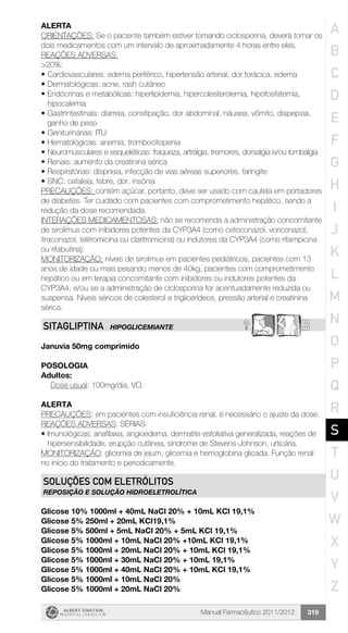 Manual Farmacêutico 2011/2012 319
ALERTA
ORIENTAÇÕES: Se o paciente também estiver tomando ciclosporina, deverá tomar os
dois medicamentos com um intervalo de aproximadamente 4 horas entre eles.
REAÇÕES ADVERSAS:
>20%:
•	Cardiovasculares: edema periférico, hipertensão arterial, dor torácica, edema
•	Dermatológicas: acne, rash cutâneo
•	Endócrinas e metabólicas: hiperlipidemia, hipercolesterolemia, hipofosfatemia,
hipocalemia
•	Gastrintestinais: diarreia, constipação, dor abdominal, náusea, vômito, dispepsia,
ganho de peso
•	Geniturinárias: ITU
•	Hematológicas: anemia, trombocitopenia
•	Neuromusculares e esqueléticas: fraqueza, artralgia, tremores, dorsalgia e/ou lombalgia
•	Renais: aumento da creatinina sérica
•	Respiratórias: dispneia, infecção de vias aéreas superiores, faringite
•	SNC: cefaleia, febre, dor, insônia
PRECAUÇÕES: contém açúcar, portanto, deve ser usado com cautela em portadores
de diabetes. Ter cuidado com pacientes com comprometimento hepático, sendo a
redução da dose recomendada.
INTERAÇÕES MEDICAMENTOSAS: não se recomenda a administração concomitante
de sirolimus com inibidores potentes da CYP3A4 (como cetoconazol, voriconazol,
itraconazol, telitromicina ou claritromicina) ou indutores da CYP3A4 (como rifampicina
ou rifabutina).
MONITORIZAÇÃO: níveis de sirolimus em pacientes pediátricos, pacientes com 13
anos de idade ou mais pesando menos de 40kg, pacientes com comprometimento
hepático ou em terapia concomitante com inibidores ou indutores potentes da
CYP3A4, e/ou se a administração de ciclosporina for acentuadamente reduzida ou
suspensa. Níveis séricos de colesterol e triglicerídeos, pressão arterial e creatinina
sérica.
? BSITAGLIPTINA HIPOGLICEMIANTE
Januvia 50mg comprimido
Posologia
Adultos:
	 Dose usual: 100mg/dia, VO.
Alerta
PRECAUÇÕES: em pacientes com insuficiência renal, é necessário o ajuste da dose.
REAÇÕES ADVERSAS: SÉRIAS:
•	Imunológicas: anafilaxia, angioedema, dermatite esfoliativa generalizada, reações de
hipersensibilidade, erupção cutânea, síndrome de Stevens-Johnson, urticária.
MONITORIZAÇÃO: glicemia de jejum, glicemia e hemoglobina glicada. Função renal
no início do tratamento e periodicamente.
SOLUÇÕES COM ELETRÓLITOS
REPOSIÇÃO E SOLUÇÃO HIDROELETROLÍTICA
Glicose 10% 1000ml + 40mL NaCl 20% + 10mL KCl 19,1%
Glicose 5% 250ml + 20mL KCl19,1%
Glicose 5% 500ml + 5mL NaCl 20% + 5mL KCl 19,1%
Glicose 5% 1000ml + 10mL NaCl 20% +10mL KCl 19,1%
Glicose 5% 1000ml + 20mL NaCl 20% + 10mL KCl 19,1%
Glicose 5% 1000ml + 30mL NaCl 20% + 10mL 19,1%
Glicose 5% 1000ml + 40mL NaCl 20% + 10mL KCl 19,1%
Glicose 5% 1000ml + 10mL NaCl 20%
Glicose 5% 1000ml + 20mL NaCl 20%
A
B
C
D
E
F
G
H
I
J
K
L
M
N
O
P
Q
R
S
T
U
V
W
X
Y
Z
 