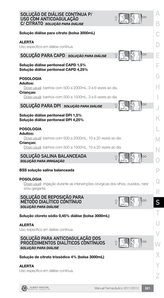 Manual Farmacêutico 2011/2012 321
? **
SOLUÇÃO DE DIÁLISE CONTÍNUA P/
USO COM ANTICOAGULAÇÃO
C/ CITRATO SOLUÇÃO PARA DIÁLISE
Solução diálise para citrato (bolsa 3000mL)
Alerta
Uso específico em diálise contínua.
? **SOLUÇÃO PARA CAPD SOLUÇÃO PARA DIÁLISE
Solução diálise peritoneal CAPD 1,5%
Solução diálise peritoneal CAPD 4,25%
Posologia
Adultos:
	 Dose usual: banhos com 500 a 2000mL, 3 a 6 vezes ao dia.
Crianças:
	 Dose usual: banhos com 500 a 1500mL, 3 a 6 vezes ao dia.
? **SOLUÇÃO PARA DPI SOLUÇÃO PARA DIÁLISE
Solução diálise peritoneal DPI 1,5%
Solução diálise peritoneal DPI 4,25%
Posologia
Adultos:
	 Dose usual: banhos com 500 a 2000mL, 10 a 20 vezes ao dia.
Crianças:
	 Dose usual: banhos com 500 a 1500mL, 10 a 20 vezes ao dia.
**?SOLUÇÃO SALINA BALANCEADA
SOLUÇÃO PARA IRRIGAÇÃO
BSS solução salina balanceada
Posologia
Dose usual: irrigação durante as intervenções cirúrgicas dos olhos, ouvidos, nariz
e/ou garganta.
? **
SOLUÇÃO DE REPOSIÇÃO PARA
MÉTODO DIALÍTICO CONTÍNUO
SOLUÇÃO PARA DIÁLISE
Solução cloreto sódio 0,45% diálise (bolsa 3000mL)
Alerta
Uso específico em diálise contínua.
? **
SOLUÇÃO PARA ANTICOAGULAÇÃO DOS
PROCEDIMENTOS DIALÍTICOS CONTÍNUOS
SOLUÇÃO PARA DIÁLISE
Solução de citrato trissódico 4% (bolsa 3000mL)
Alerta
Uso específico em diálise contínua.
A
B
C
D
E
F
G
H
I
J
K
L
M
N
O
P
Q
R
S
T
U
V
W
X
Y
Z
 