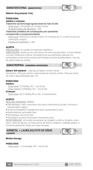 Manual Farmacêutico 2011/2012322
X BSOMATOSTATINA HEMOSTÁTICO
Stilamin 3mg (ampola 1mL)
Posologia
Adultos e crianças:
Tratamento da hemorragia aguda severa do trato GI alto:
	 Dose usual: 3,5mcg/kg/h por infusão IV lenta.
	 Duração máxima do tratamento: 120h.
Tratamento profilático de complicações pós-operatórias
­consequentes à cirurgia pancreática:
Dose usual: 250mcg por infusão IV lenta, em intervalos de 1h, a ­partir do início da
intervenção cirúrgica.
	 Duração do tratamento: 5 dias.
Alerta
PRECAUÇÕES: ter cautela com pacientes diabéticos.
ORIENTAÇÕES: devido ao seu curto tempo de meia-vida plasmática, é recomendada
a infusão intravenosa contínua. Há evidência de que significante adsorção da
somatostatina pode ocorrer quando administrada via bolsa de polipropileno; este tipo
de sistema deve ser evitado.
2 CSOMATROPINA HORMÔNIO HIPOFISÁRIO
Saizem 4UI injetável – cada fap de Saizem contém 4UI de
Somatrofina, 20mg de manitol e cada ampola de solvente contém 18mg de cloreto
de sódio e água bidestilada qsp 1mL
Posologia
Adultos:
	 Dose inicial: 0,018UI/kg, SC, 1 vez ao dia.
	 Dose máxima: 0,036UI/kg, SC, 1 vez ao dia.
Crianças:
	 Dose usual: até 0,18UI/kg, IM ou SC, 3 vezes/semana.
alerta
REAÇÕES ADVERSAS: SÉRIAS:
•	Dermatológica: maior crescimento dos nevos melanocíticos da pele, monitorar a
transformação maligna.
•	Endócrino/metabólica: hiperglicemia (rara), hipotireoidismo (raro)
• Gastrointestinal: pancreatite (rara)
• Hematológica: leucemia (rara)
• Neurológica: aumento da pressão intracraniana (raro).
MONITORIZAÇÃO: diminuição da excreção de nitrogênio urinário e nitrogênio ureico
sérico. Níveis de glicose, os níveis séricos de fósforo inorgânico, fosfatase alcalina, e
hormônio paratireoide; testes da função tireoideia.
**?SORBITOL + LAURILSULFATO DE SÓDIO
LAXANTE
Minilax bisnaga
Posologia
Dose usual: 1 a 2 bisnagas, VR, 1 vez ao dia.
 