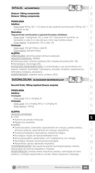 Manual Farmacêutico 2011/2012 323
2 BSOTALOL ANTIARRÍTMICO
Sotacor 120mg comprimido
Sotacor 160mg comprimido
Posologia
Adultos:
Dose inicial: 60mg, VO, 1 a 2 vezes ao dia, podendo aumentar para 160mg, VO, 1
a 2 vezes ao dia.
Neonatos:
Taquiarritmias ventriculares e supraventriculares refratárias:
Dose inicial: 1mg/kg/dose, VO, a cada 12h. Gradualmente aumentar, se
necessário a cada 3 a 5 dias até que o ritmo seja mantido estável.
	 Dose máxima: 4mg/kg/dose, VO a cada 12h.
Crianças:
Dose usual: 30mg/m²/dose, cada 8h
Dose máxima: 60mg/m²/dose
Alerta
ORIENTAÇÕES: alimentos podem diminuir a adsorção.
REAÇÕES ADVERSAS: SÉRIAS:
•	Cardiovasculares: arritmias cardíacas (5%), torsades de pointes (2% -4%)
•	Hematológica: hemorragia (2%).
INTERAÇÕES MEDICAMENTOSAS: é contraindicado o uso concomitante com
bepridil, cisaprida, levometadil, mesoridazina, pimozida, ranolazine, esparfloxacina,
terfenadina, tioridazina, ziprasidona.
MONITORIZAÇÃO: magnésio sérico, potássio, ECG.
? CSUCCINILCOLINA BLOQUEADOR NEUROMUSCULAR
Succinil Colin 100mg injetável (frasco ampola)
Posologia
Adultos:
Intubação:
	 Dose usual: 0,6 a 1,2mg/kg, IV.
Crianças:
	 Dose usual: 2,5 a 4mg/kg, IM ou 1 a 2mg/kg, IV.
	 Dose máxima: 150mg.
Alerta
REAÇÕES ADVERSAS:
•	>10%:
•	Aumento da pressão intraocular.
•	Rigidez pós-operatória.
•	SÉRIAS:
•	Cardiovasculares: bradicardia, especialmente em crianças, parada cardíaca,
arritmias cardíacas, especialmente em crianças, taquiarritmia
•	Endócrino/metabólica: hipercaliemia, hipertermia maligna
•	Imunológica: reação de hipersensibilidade imune
•	Musculoesquelética: rabdomiólise, com mioglobinemia, em crianças
•	Neurológica: bloqueio neuromuscular prolongado
•	Respiratórias: apneia, depressão respiratória.
CONTRAINDICAÇÕES: fase aguda de grande trauma/queimaduras; extensa
desnervação do músculo esquelético; miopatias.
MONITORIZAÇÃO: pressão arterial, frequência cardíaca, estimulação do nervo
periférico, contração espasmódica muscular. Gases sanguíneos, respiração.
A
B
C
D
E
F
G
H
I
J
K
L
M
N
O
P
Q
R
S
T
U
V
W
X
Y
Z
 