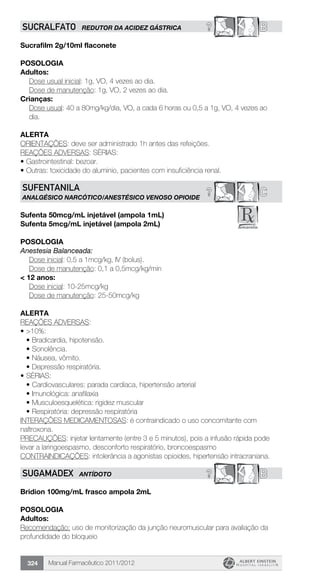 Manual Farmacêutico 2011/2012324
? BSUCRALFATO REDUTOR DA ACIDEZ GÁSTRICA
Sucrafilm 2g/10ml flaconete
Posologia
Adultos:
	 Dose usual inicial: 1g, VO, 4 vezes ao dia.
	 Dose de manutenção: 1g, VO, 2 vezes ao dia.
Crianças:
Dose usual: 40 a 80mg/kg/dia, VO, a cada 6 horas ou 0,5 a 1g, VO, 4 vezes ao
dia.
Alerta
ORIENTAÇÕES: deve ser administrado 1h antes das refeições.
REAÇÕES ADVERSAS: SÉRIAS:
•	Gastrointestinal: bezoar.
•	Outras: toxicidade do alumínio, pacientes com insuficiência renal.
C?SUFENTANILA
ANALGÉSICO NARCÓTICO/ANESTÉSICO VENOSO OPIOIDE
Sufenta 50mcg/mL injetável (ampola 1mL)
Sufenta 5mcg/mL injetável (ampola 2mL)
Posologia
Anestesia Balanceada:
	 Dose inicial: 0,5 a 1mcg/kg, IV (bolus).
	 Dose de manutenção: 0,1 a 0,5mcg/kg/min
< 12 anos:
Dose inicial: 10-25mcg/kg
Dose de manutenção: 25-50mcg/kg
Alerta
REAÇÕES ADVERSAS:
•	>10%:
•	Bradicardia, hipotensão.
•	Sonolência.
•	Náusea, vômito.
•	Depressão respiratória.
•	SÉRIAS:
•	Cardiovasculares: parada cardíaca, hipertensão arterial
•	Imunológica: anafilaxia
•	Musculoesquelética: rigidez muscular
•	Respiratória: depressão respiratória
INTERAÇÕES MEDICAMENTOSAS: é contraindicado o uso concomitante com
naltroxona.
PRECAUÇÕES: injetar lentamente (entre 3 e 5 minutos), pois a infusão rápida pode
levar a laringoespasmo, desconforto respiratório, broncoespasmo
CONTRAINDICAÇÕES: intolerância a agonistas opioides, hipertensão intracraniana.
? BSUGAMADEX ANTÍDOTO
Bridion 100mg/mL frasco ampola 2mL
POSOLOGIA
Adultos:
Recomendação: uso de monitorização da junção neuromuscular para avaliação da
profundidade do bloqueio
 