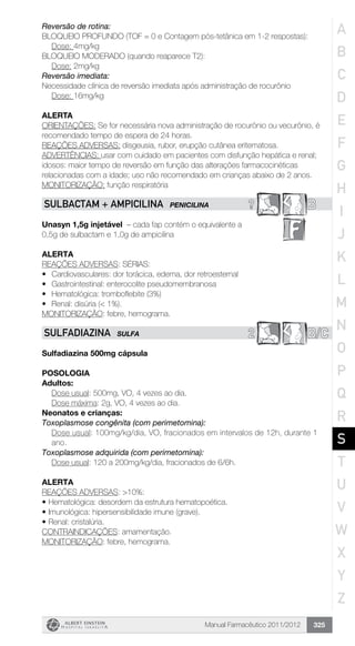 Manual Farmacêutico 2011/2012 325
Reversão de rotina:
BLOQUEIO PROFUNDO (TOF = 0 e Contagem pós-tetânica em 1-2 respostas):
Dose: 4mg/kg
BLOQUEIO MODERADO (quando reaparece T2):
Dose: 2mg/kg
Reversão imediata:
Necessidade clínica de reversão imediata após administração de rocurônio
Dose: 16mg/kg
ALERTA
ORIENTAÇÕES: Se for necessária nova administração de rocurônio ou vecurônio, é
recomendado tempo de espera de 24 horas.
REAÇÕES ADVERSAS: disgeusia, rubor, erupção cutânea eritematosa.
ADVERTÊNCIAS: usar com cuidado em pacientes com disfunção hepática e renal;
idosos: maior tempo de reversão em função das alterações farmacocinéticas
relacionadas com a idade; uso não recomendado em crianças abaixo de 2 anos.
MONITORIZAÇÃO: função respiratória
? BSUlBACTAm + AMPICILINA PENICILINA
Unasyn 1,5g injetável – cada fap contém o equivalente a
0,5g de sulbactam e 1,0g de ampicilina
Alerta
REAÇÕES ADVERSAS: SÉRIAS:
•	 Cardiovasculares: dor torácica, edema, dor retroesternal
•	 Gastrointestinal: enterocolite pseudomembranosa
•	 Hematológica: tromboflebite (3%)
•	 Renal: disúria (< 1%).
MONITORIZAÇÃO: febre, hemograma.
2 B/CSULFADIAZINA SULFA
Sulfadiazina 500mg cápsula
Posologia
Adultos:
	 Dose usual: 500mg, VO, 4 vezes ao dia.
	 Dose máxima: 2g, VO, 4 vezes ao dia.
Neonatos e crianças:
Toxoplasmose congênita (com perimetomina):
Dose usual: 100mg/kg/dia, VO, fracionados em intervalos de 12h, durante 1
ano.
Toxoplasmose adquirida (com perimetomina):
	 Dose usual: 120 a 200mg/kg/dia, fracionados de 6/6h.
Alerta
REAÇÕES ADVERSAS: >10%:
•	Hematológica: desordem da estrutura hematopoética.
•	Imunológica: hipersensibilidade imune (grave).
•	Renal: cristalúria.
CONTRAINDICAÇÕES: amamentação.
MONITORIZAÇÃO: febre, hemograma.
A
B
C
D
E
F
G
H
I
J
K
L
M
N
O
P
Q
R
S
T
U
V
W
X
Y
Z
 