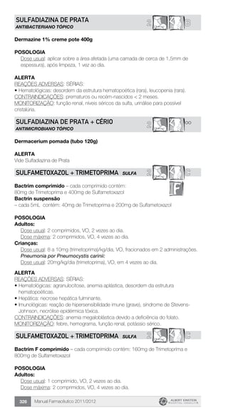 Manual Farmacêutico 2011/2012326
B2SULFADIAZINA DE PRATA
ANTIBACTERIANO TÓPICO
Dermazine 1% creme pote 400g
Posologia
Dose usual: aplicar sobre a área afetada (uma camada de cerca de 1,5mm de
espessura), após limpeza, 1 vez ao dia.
Alerta
REAÇÕES ADVERSAS: SÉRIAS:
•	Hematológicas: desordem da estrutura hematopoética (rara), leucopenia (rara).
CONTRAINDICAÇÕES: prematuros ou recém-nascidos < 2 meses.
MONITORIZAÇÃO: função renal, níveis séricos da sulfa, urinálise para possível
cristalúria.
**2SULFADIAZINA DE PRATA + CÉRIO
ANTIMICROBIANO TÓPICO
Dermacerium pomada (tubo 120g)
alerta
Vide Sulfadiazina de Prata
2 CSULFAMETOXAZOL + TRIMETOPRIMA SULFA
Bactrim comprimido – cada comprimido contém:
80mg de Trimetoprima e 400mg de Sulfametoxazol
Bactrin suspensão
– cada 5mL contém: 40mg de Trimetoprima e 200mg de Sulfametoxazol
Posologia
Adultos:
	 Dose usual: 2 comprimidos, VO, 2 vezes ao dia.
	 Dose máxima: 2 comprimidos, VO, 4 vezes ao dia.
Crianças:
Dose usual: 8 a 10mg (trimetoprima)/kg/dia, VO, fracionados em 2 administrações.
Pneumonia por Pneumocystis carinii:
Dose usual: 20mg/kg/dia (trimetoprima), VO, em 4 vezes ao dia.
Alerta
REAÇÕES ADVERSAS: SÉRIAS:
•	Hematológicas: agranulocitose, anemia aplástica, desordem da estrutura
hematopoéticas.
•	Hepática: necrose hepática fulminante.
•	Imunológicas: reação de hipersensibilidade imune (grave), síndrome de Stevens-
Johnson, necrólise epidérmica tóxica.
CONTRAINDICAÇÕES: anemia megaloblástica devido a deficiência do folato.
MONITORIZAÇÃO: febre, hemograma, função renal, potássio sérico.
2 CSULFAMETOXAZOL + TRIMETOPRIMA SULFA
Bactrim F comprimido – cada comprimido contém: 160mg de Trimetoprima e
800mg de Sulfametoxazol
Posologia
Adultos:
	 Dose usual: 1 comprimido, VO, 2 vezes ao dia.
	 Dose máxima: 2 comprimidos, VO, 4 vezes ao dia.
 
