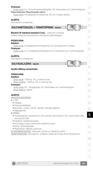 Manual Farmacêutico 2011/2012 327
Crianças:
Dose usual: 8 a 10mg (trimetoprima)/kg/dia, VO, fracionados em 2 administrações.
Pneumonia por Pneumocystis carinii:
	 Dose usual: 20mg/kg/dia (trimetoprima), VO, em 4 doses diárias.
Alerta
Vide Bactrim comprimido.
2 CSULFAMETOXAZOL + TRIMETOPRIMA SULFA
Bactrim IV injetável (ampola 5 mL) – cada 5mL (ampola)
contém 80mg de trimetoprima e 400mg de sulfametoxazol
Posologia
Adultos:
Dose usual: 20mg/kg/dia de trimetoprima, IV, fracionados em 4 doses.
Crianças:
Dose usual: 8 a 12mg/kg/dia (trimetoprima), IV, fracionados em 2 administrações.
Alerta
Vide Bactrim comprimido.
2 BSULFASALAZINA SULFA
Azulfin 500mg comprimido
Posologia
Adultos:
	 Dose usual: 1000mg, VO, 2 vezes ao dia.
	 Dose máxima: 1000mg, VO, 4 vezes ao dia.
Crianças:
	 Dose usual: 30 - 50mg/kg/dia, VO, fracionados em 2 administrações.
	 Dose máxima: 2g/dia.
Alerta
REAÇÕES ADVERSAS:
•	>10%:
•	Cefaleia.
•	Fotossensibilidade.
•	Anorexia, náusea, vômito, diarreia, retenção gástrica.
•	Oligospermia.
•	SÉRIAS:
•	Hematológicas: leucopenia (3,7%), anemia macrocítica (<1%), macrocitose (9%),
neutropenia (2%).
•	Hepática: hepatotoxicidade.
•	Imunológica: lúpus eritematoso sistêmico (raro).
•	Renal: nefrotoxicidade.
•	Respiratória: infiltrado pulmonar.
CONTRAINDICAÇÕES: obstrução urinária ou intestinal, porfiria.
MONITORIZAÇÃO: hemograma, urinálises, testes de função renal, temperatura.
A
B
C
D
E
F
G
H
I
J
K
L
M
N
O
P
Q
R
S
T
U
V
W
X
Y
Z
 