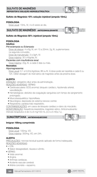Manual Farmacêutico 2011/2012328
A/B1SULFATO DE MAGNÉSIO
REPOSITOR E SOLUÇÃO HIDROELETROLÍTICA
Sulfato de Magnésio 10% solução injetável (ampola 10mL)
Posologia
Dose usual: 10mL, IV, 4 a 6 vezes ao dia.
1 A/BSULFATO DE MAGNÉSIO ANTICONVULSIVANTE
Sulfato de Magnésio 50% injetável (ampola 10mL)
Posologia
Adultos:
Pré-eclampsia ou Eclampsia:
Dose de ataque: 4 a 6g, IV, em 15 a 20min; 2g, IV, suplementares
na segunda convulsão.
	 Dose de manutenção: 2 a 3g/h, IV.
	 Dose máxima: 30 a 40g/dia, IV.
Pacientes com insuficiência renal:
	 Dose máxima: 20g, IV, a cada 2 dias ou mais.
Neonatos:
Hipomagnesemia:
Dose usual: 0,1 a 0,2mL/kg/dose, IM ou IV. A dose pode ser ­repetida a cada 6 ou
12h. Obter dosagem do nível sérico de ­magnésio antes da próxima dose.
alerta
ATENÇÃO: obrigatório diluir antes da administração.
REAÇÕES ADVERSAS: SÉRIAS:
•	Cardiovasculares: ECG anormal, bloqueio cardíaco, hipotensão arterial,
vasodilatação.
•	Hematológicas: distúrbio da coagulação sanguínea com tempo de sangramento
prolongado.
•	Musculoesquelética: hiporreflexia.
•	Neurológica: depressão do sistema nervoso central.
•	Respiratória: paralisia trato respiratório.
CONTRAINDICAÇÕES: em casos de bloqueio cardíaco e dano do miocárdio.
MONITORIZAÇÃO: frequência respiratória, magnésio sérico. Anticonvulsivante:
intervalo terapêutico é de 3 a 6 mg/100 mL (2,5 a 5 mEq / L).
1 CSUMATRIPTANA ANTIENXAQUECOSO
Imigran 100mg comprimido
Posologia
	 Dose usual: 100mg, VO.
	 Dose máxima: 300mg, VO, em 24h.
Alerta
PRECAUÇÕES: necrose tecidual quando aplicado de forma inadequada.
REAÇÕES ADVERSAS:
•	>10%:
•	Sabor desagradável, náusea e vômito.
•	SÉRIAS:
•	Visão anormal.
•	Angina.
•	Arritmias cardíacas.
•	Acidente vascular cerebral.
•	Artéria coronária – espasmo.
 