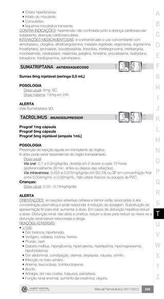 Manual Farmacêutico 2011/2012 329
•	Crises hipertensivas.
•	Infarto do miocárdio.
•	Convulsões.
•	Isquemia miocárdica transiente.
CONTRA-INDICAÇÕES: hipertensão não controlada junto a doença cardiovascular
subjacente, doenças cardiovasculares.
INTERAÇÕES MEDICAMENTOSAS: é contraindicado o uso concomitante com
almotriptano, clorgilina, dihidroergotamina, mesilato ergoloide, ergonovina, ergotamina,
frovatriptano, iproniazida, isocarboxazida, linezolida, metilergonovina, metilsergida,
moclobemida, naratriptano, nialamida, pargilina, fenelzine, procarbazina, rizatriptano,
toloxatone, tranilcipramina, zolmitriptano.
1 CSUMATRIPTANA ANTIENXAQUECOSO
Sumax 6mg injetável (seringa 0,5 mL)
Posologia
	 Dose usual: 6mg, SC.
	 Dose máxima: 12mg em 24h.
Alerta
Vide Sumatriptana VO.
? CTACROLIMUS IMUNOSSUPRESSOR
Prograf 1mg cápsula
Prograf 5mg cápsula
Prograf 5mg injetável (ampola 1mL)
Posologia
Prevenção de rejeição aguda em transplante de órgãos.
A dose pode variar dependendo do órgão transplantado.
Dose usual:
Via oral: 0,1 a 0,3mg/kg/dia, dividida em 2 doses a cada 12 horas
(preferencialmente 30 min. antes ou depois das refeições).
Via intravenosa: 0,025 a 0,075mg/kg/dia em SG 5% ou SF em ­concentração final
entre 0,004mg/mL e 0,02mg/mL. Não utilizar ­frascos ou equipos de PVC.
Crianças:
Dose usual: 0,03 - 0,15mg/kg/dia
Alerta
ORIENTAÇÕES: as reações adversas cefaleia e tremor estão associadas à alta
concentração plasmática e pode responder à redução da dosagem. Substituição da
apresentação IV para oral: aumentar a dose. Em casos de disfunção hepática reduzir
a dose. Disfunção renal: não afeta a cinética; reduzir a dose para reduzir os níveis se a
disfunção renal estiver relacionada à droga.
REAÇÕES ADVERSAS:
•	>15%:
•	Dor torácica, hipertensão.
•	Vertigem, cefaleia, insônia, tremor.
•	Prurido, rash.
•	Diabete mellitus, hiperglicemia, hipercalemia, hiperlipemia, hipomagnesemia,
hipofosfatemia.
•	Dor abdominal, constipação, diarreia, dispepsia, náusea, vômito.
•	Infecção no trato urinário.
•	Anemia, leucocitose, trombocitopenia.
•	Ascite.
•	Artralgia, dor nas costas, fraqueza, parestesia.
•	Função renal anormal, aumento da creatinina, oligúria.
A
B
C
D
E
F
G
H
I
J
K
L
M
N
O
P
Q
R
S
T
U
V
W
X
Y
Z
 