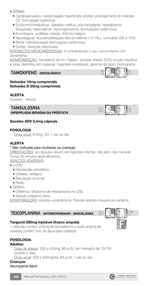 Manual Farmacêutico 2011/2012330
•	SÉRIAS:
•	Cardiovasculares: cardiomegalia, hipertensão arterial, prolongamento do intervalo
QT, (formulação sistêmica).
•	Endócrino/metabólicas: diabetes mellitus, pós-transplante, hiperglicemia
(frequente), hipercalemia, hipomagnesemia, (formulações sistêmicas).
•	Imunológica: anafilaxia, injeção, linfoma maligno.
•	Neurológicas: leucoencefalopatia (rara (incidência < 0,1%).), convulsão (3% a 15%)
•	Renal: nefrotoxicidade (formulações sistêmicas).
•	Outras: doenças infecciosas.
INTERAÇÕES MEDICAMENTOSAS: é contraindicado o uso concomitante com
ziprasidona.
MONITORIZAÇÃO: transplante de rim / fígado: pressão arterial, ECG, função hepática
e renal, eletrólitos (em especial, magnésio e potássio), glicemia de jejum, hemograma.
X DTAMOXIFENO ONCOLÓGICO
Nolvadex 10mg comprimido
Nolvadex D 20mg comprimido
Alerta
Cuidado - idosos.
BX©
TAMSULOSINA
HIPERPLASIA BENIGNA DA PRÓSTATA
Secotex ADV 0,4mg cápsula
Posologia
Dose usual: 0,4mg, VO, 1 vez ao dia.
Alerta
* Não indicada para mulheres ou crianças.
ORIENTAÇÕES: as cápsulas devem ser ingeridas intactas, não abrir, não macerar.
Tomar 30 minutos após alimentos.
REAÇÕES ADVERSAS:
•	>10%:
•	Hipotensão ortostática.
•	Cefaleia, vertigem.
•	Ejaculação anormal.
•	Rinite.
•	SÉRIAS:
•	Oftálmica: Síndrome de intraoperativa íris (2%)
•	Sexual: priapismo (raro).
MONITORIZAÇÃO: estudos urodinâmicos, Pressão arterial e frequência cardíaca.
3© C*TEICOPLANINA ANTIMICROBIANO - MISCELÂNEA
Targocid 200mg injetável (frasco ampola)
– cada fap contém 200mg de teicoplamina e cada ampola de
solvente contém 3mL de água para injetáveis
Posologia
Adultos:
Dose de ataque: 200 a 400mg, IM ou IV, em intervalos de 12/12h
durante 2 dias.
Dose usual: 200 a 400mg/dia, IM ou IV, 1 vez ao dia.
Crianças:
Neuropenia febril:
 