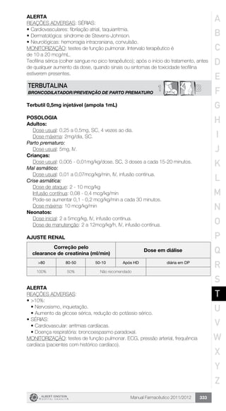 Manual Farmacêutico 2011/2012 333
Alerta
REAÇÕES ADVERSAS: SÉRIAS:
•	Cardiovasculares: fibrilação atrial, taquiarritmia.
•	Dermatológica: síndrome de Stevens-Johnson.
•	Neurológicas: hemorragia intracraniana, convulsão.
MONITORIZAÇÃO: testes de função pulmonar. Intervalo terapêutico é
de 10 a 20 mcg/mL.
Teofilina sérica (colher sangue no pico terapêutico); após o início do tratamento, antes
de qualquer aumento da dose, quando sinais ou sintomas de toxicidade teofilina
estiverem presentes.
B1TERBUTALINA
BRONCODILATADOR/PREVENÇÃO DE PARTO PREMATURO
Terbutil 0,5mg injetável (ampola 1mL)
Posologia
Adultos:
	 Dose usual: 0,25 a 0,5mg, SC, 4 vezes ao dia.
	 Dose máxima: 2mg/dia, SC.
Parto prematuro:
	 Dose usual: 5mg, IV.
Crianças:
Dose usual: 0,005 - 0,01mg/kg/dose, SC, 3 doses a cada 15-20 minutos.
Mal asmático:
Dose usual: 0,01 a 0,07mcg/kg/min, IV, infusão contínua.
Crise asmática:
Dose de ataque: 2 - 10 mcg/kg
Infusão contínua: 0,08 - 0,4 mcg/kg/min
Pode-se aumentar 0,1 - 0,2 mcg/kg/min a cada 30 minutos.
Dose máxima: 10 mcg/kg/min
Neonatos:
	 Dose inicial: 2 a 5mcg/kg, IV, infusão contínua.
	 Dose de manutenção: 2 a 12mcg/kg/h, IV, infusão contínua.
AJUSTE RENAL
Correção pelo
clearance de creatinina (ml/min)
Dose em diálise
>80 80-50 50-10 Após HD diária em DP
100% 50% Não recomendado
Alerta
REAÇÕES ADVERSAS:
•	>10%:
•	Nervosismo, inquietação.
•	Aumento da glicose sérica, redução do potássio sérico.
•	SÉRIAS:
•	Cardiovascular: arritmias cardíacas.
•	Doença respiratória: broncoespasmo paradoxal.
MONITORIZAÇÃO: testes de função pulmonar. ECG, pressão arterial, frequência
cardíaca (pacientes com histórico cardíaco).
A
B
C
D
E
F
G
H
I
J
K
L
M
N
O
P
Q
R
S
T
U
V
W
X
Y
Z
 