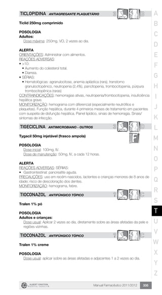 Manual Farmacêutico 2011/2012 335
3 BTICLOPIDINA ANTIAGREGANTE PLAQUETÁRIO
Ticlid 250mg comprimido
Posologia
Adultos:
	 Dose máxima: 250mg, VO, 2 vezes ao dia.
Alerta
ORIENTAÇÕES: Administrar com alimentos.
REAÇÕES ADVERSAS:
•	>10:
•	Aumento do colesterol total.
•	Diarreia.
•	SÉRIAS:
•	Hematológicas: agranulocitose, anemia aplástica (rara), transtorno
granulocitopênico, neutropenia (2,4%), pancitopenia, trombocitopenia, púrpura
trombocitopênica (raras)
CONTRAINDICAÇÕES: hemorragias ativas, neutropenia/trombocitopenia, insuficiência
hepática grave.
MONITORIZAÇÃO: hemograma com diferencial (especialmente neutrófilos e
plaquetas). Função hepática, durante 4 primeiros meses de tratamento em pacientes
com suspeita de disfunção hepática. Painel lipídico, sinais de hemorragia. Sinais/
sintomas de infecção.
3 DTIGECICLINA ANTIMICROBIANO - OUTROS
Tygacil 50mg injetável (frasco ampola)
Posologia
Dose inicial: 100mg, IV.
Dose de manutenção: 50mg, IV, a cada 12 horas.
alerta
REAÇÕES ADVERSAS: SÉRIAS:
•	 Gastrointestinal: pancreatite aguda.
PRECAUÇÕES: uso em recém-nascidos, lactentes e crianças menores de 8 anos de
idade; risco de descoloração dos dentes.
MONITORIZAÇÃO: hemograma, febre.
? CTIOCONAZOL ANTIFÚNGICO tópico
Tralen 1% pó
POSOLOGIA
Adultos e crianças:
Dose usual: Aplicar 2 vezes ao dia, diretamente sobre as áreas afetadas da pele e
regiões vizinhas.
? CTIOCONAZOL ANTIFÚNGICO TÓPICO
Tralen 1% creme
Posologia
Dose usual: aplicar sobre as áreas afetadas e adjacentes 1 a 2 vezes ao dia.
A
B
C
D
E
F
G
H
I
J
K
L
M
N
O
P
Q
R
S
T
U
V
W
X
Y
Z
 