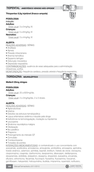 Manual Farmacêutico 2011/2012336
1 CTIOPENTAL ANESTÉSICO VENOSO NÃO-OPIOIDE
Thiopentax 0,5g injetável (frasco-ampola)
Posologia
Indução:
Adultos:
	 Dose usual: 3 a 5mg/kg, IV.
Crianças:
	 Dose usual: 5 a 6mg/kg, IV
Neonatos:
	 Dose usual: 3 a 4mg/kg, IV
Alerta
REAÇÕES ADVERSAS: SÉRIAS:
•	Anafilaxia
•	Apneia
•	Pressão intracraniana
•	Anemia hemolítica
•	Espasmo laríngeo
•	Disfunção miocárdica
•	Depressão respiratória
CONTRAINDICAÇÕES: ausência de veias adequadas para a administração
intravenosa, porfiria.
MONITORIZAÇÃO: frequência cardíaca, pressão arterial e frequência respiratória.
? CTIORIDAZINA NEUROLÉPTICO
Melleril 25mg drágea
Posologia
Adultos:
	 Dose usual: 25 a 600mg/dia.
Crianças:
	 Dose usual: 2 a 3mg/kg/dia, 2 a 3 doses.
Alerta
REAÇÕES ADVERSAS: SÉRIAS:
•	Agranulocitose
•	Icterícia
•	Distúrbio da estrutura hematopoética
•	Lúpus eritematoso sistêmico induzido pela droga
•	Ineficiência na termorregulação, insolação ou hipotermia
•	Leucopenia
•	Síndrome neuroléptica maligna
•	Obstipação
•	Íleo paralítico
•	Priapismo
•	Prolongamento do intervalo QT
•	Convulsão
•	Trombocitopenia
•	Torsades de pointes
INTERAÇÕES MEDICAMENTOSAS: é contraindicado o uso concomitante com
acecainide, acetilcolina, amiodarona, amisulprida, amitriptilina, amoxapina, aprindina,
tioxido arsênico, astemizol, azimilida, bepridil, bretilium, hidrato de cloral, cloroquina,
clorpromazina, cisaprida, claritromicina, desipramina, dibenzepin, dietilpropiona,
disopiramida, dofetilida, dolasetron, doxepina, droperidol, duloxetina, encainida,
eflurano, eritromicina, flecainida, fluconazol, fluoxetina, fluvoxamina, foscarnet,
gemifloxaxin, haloperidol, hidroquinidina, ibutilida, imipramina, iopamidol, isoflurano,
 