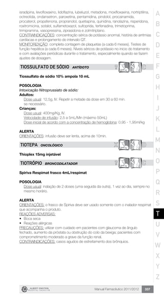Manual Farmacêutico 2011/2012 337
isradipina, levofloxaxino, lidoflazina, lubeluzol, metadona, moxifloxaxina, nortriptilina,
octreotida, ondansetron, paroxetina, pentamidina, pindolol, procainamida,
procaterol, propafenona, propranolol, quetiapina, quinidina, ranolazina, risperidona,
roxitromicina, sotalol, sulfametoxazol, sultoprida, terfenadina, trimetoprima,
trimipramina, vasopressina, ziprasidona e zolmitriptano.
CONTRAINDICAÇÕES: concentração sérica de potássio anormal, história de arritmias
cardíacas e prolongamento do intervalo QT.
MONITORIZAÇÃO: completa contagem de plaquetas (a cada 6 meses). Testes de
função hepática (a cada 6 meses). Níveis séricos de potássio no inicio do tratamento
e com avaliações periódicas durante o tratamento, especialmente quando se fazem
ajustes de dosagem.
? CTIOSSULFATO DE SÓDIO ANTÍDOTO
Tiossulfato de sódio 10% ampola 10 mL
Posologia
Intoxicação Nitroprussiato de sódio:
Adultos:
Dose usual: 12,5g, IV. Repetir a metade da dose em 30 a 60 min.
se necessário.
Crianças:
Dose usual: 400mg/Kg, IV.
Velocidade de infusão: 2,5 a 5mL/Min (máximo 50mL)
Dose inicial de acordo com a concentração de hemoglobina: 0,95 - 1,95ml/kg
Alerta
ORIENTAÇÕES: infusão deve ser lenta, acima de 10min.
X DTIOTEPA ONCOLÓGICO
Thioplex 15mg injetável
? CTIOTRóPIO BRONCODILATADOR
Spiriva Respimat frasco 4mL/respimat
POSOLOGIA
Dose usual: inalação de 2 doses (uma seguida da outra), 1 vez ao dia, sempre no
mesmo horário.
ALERTA
ORIENTAÇÕES: o frasco de Spiriva deve ser usado somente com o inalador respimat
que acompanha o produto.
REAÇÕES ADVERSAS:
•	 Boca seca
•	 Reações alérgicas
PRECAUÇÕES: utilizar com cuidado em pacientes com glaucoma de ângulo
fechado, aumento da próstata ou obstrução do colo da bexiga; pacientes com
comprometimento moderado a grave da função renal.
CONTRAINDICAÇÕES: casos agudos de estreitamento dos brônquios.
A
B
C
D
E
F
G
H
I
J
K
L
M
N
O
P
Q
R
S
T
U
V
W
X
Y
Z
 