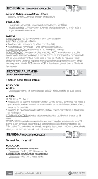 Manual Farmacêutico 2011/2012338
X BTIROFIBAN ANTIAGREGANTE PLAQUETÁRIO
Agrastat 12,5mg injetável (frasco 50 mL)
– cada mL contem 0,25mg de tirofiban em base livre
Posologia
Dose inicial: 50mcg/mL, velocidade 0,4mcg/kg/min, por 30min.
Infusão contínua: 0,1mcg/kg/min durante a angioplastia e por 12 a 42h após a
angioplastia ou arterectomia.
Alerta
ORIENTAÇÕES: não administrar via IV em Y com diazepam.
REAÇÕES ADVERSAS: SÉRIAS:
•	Cardiovascular: aneurisma da artéria coronária (5%).
•	Hematológicas: hemorragia (1-2%), trombocitopenia (1,5%).
CONTRAINDICAÇÕES: hipertensão (>180 mmHg/110 mmHg).
MONITORIZAÇÃO: contagem de plaquetas, Hgb, HCT; antes do tratamento, 6h
após infusão, diariamente durante a terapia. Tempo de tromboplastina parcial ativada
(TTPa) antes do tratamento, 6 horas após o início da infusão de heparina; repetir
enquanto estiver utilizando heparina. Intervenção coronária percutânea (ICP): tempo
de coagulação ativada (ACT) durante a ICP, antes da remoção da bainha. Sinais de
hemorragia.
C?TIROTROFINA ALFA (TSH)
MISCELÂNEA-DIAGNÓSTICO
Thyrogen 1,1mg (frasco ampola)
POSOLOGIA
Adultos:
Dose usual: 0,9mg, IM, administrada a cada 24 horas, no total de duas doses.
ALERTA
REAÇÕES ADVERSAS:
•	Náusea, dor de cabeça, fraqueza muscular, vômito, tontura, dormência nas mãos e
pés, dor (incluindo dor no local do aparecimento de novos tumores), tremor, febre,
sintomas de resfriado
•	Reações de hipersensibilidade: urticária, bolhas, prurido, vermelhidão e dificuldade
de respiração
CONTRAINDICAÇÕES: gravidez, lactação e pacientes pediátricos menores de 16
anos.
PRECAUÇÕES: cuidado com pacientes que foram tratados anteriormente com TSH
bovina e, em particular, pacientes que sofreram reações de hipersensibilidade ao
TSH bovina. Cuidado deve ser tomado em pacientes com um histórico conhecido de
doença coronária e com tecido residual da tireoide.
3 CTIZANIDINA RELAXANTE MUSCULAR
Sirdalud 2mg comprimido
Posologia
Espasmos musculares dolorosos:
	 Dose usual: 2 a 4mg, VO, 3 vezes ao dia.
Espasticidade por distúrbios neurológicos:
	 Dose inicial: 6mg, VO, 3 vezes ao dia.
 