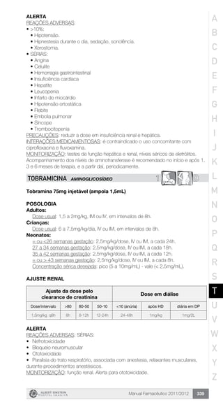 Manual Farmacêutico 2011/2012 339
Alerta
REAÇÕES ADVERSAS:
•	>10%:
•	Hipotensão.
•	Hipnestesia durante o dia, sedação, sonolência.
•	Xerostomia.
•	SÉRIAS:
•	Angina
•	Celulite
•	Hemorragia gastrointestinal
•	Insuficiência cardíaca
•	Hepatite
•	Leucopenia
•	Infarto do miocárdio
•	Hipotensão ortostática
•	Flebite
•	Embolia pulmonar
•	Síncope
•	Trombocitopenia
PRECAUÇÕES: reduzir a dose em insuficiência renal e hepática.
INTERAÇÕES MEDICAMENTOSAS: é contraindicado o uso concomitante com
ciprofloxacina e fluvoxamina.
MONITORIZAÇÃO: testes de função hepática e renal, níveis séricos de eletrólitos.
Acompanhamento dos níveis de aminotransferase é recomendado no início e após 1,
3 e 6 meses de terapia, e a partir daí, periodicamente.
1 DTOBRAMICINA AMINOGLICOSÍDEO
Tobramina 75mg injetável (ampola 1,5mL)
Posologia
Adultos:
	 Dose usual: 1,5 a 2mg/kg, IM ou IV, em intervalos de 8h.
Crianças:
	 Dose usual: 6 a 7,5mg/kg/dia, IV ou IM, em intervalos de 8h.
Neonatos:
	 = ou <26 semanas gestação: 2,5mg/kg/dose, IV ou IM, a cada 24h.
	 27 a 34 semanas gestação: 2,5mg/kg/dose, IV ou IM, a cada 18h.
	 35 a 42 semanas gestação: 2,5mg/kg/dose, IV ou IM, a cada 12h.
	 = ou > 43 semanas gestação: 2,5mg/kg/dose, IV ou IM, a cada 8h.
	 Concentração sérica desejada: pico (5 a 10mg/mL) - vale (< 2,5mg/mL).
AJUSTE RENAL
Ajuste da dose pelo
clearance de creatinina
Dose em diálise
Dose/intervalo >80 80-50 50-10 <10 (anúria) após HD diária em DP
1,5mg/kg q8h 8h 8-12h 12-24h 24-48h 1mg/kg 1mg/2L
Alerta
REAÇÕES ADVERSAS: SÉRIAS:
•	 Nefrotoxicidade
•	 Bloqueio neuromuscular
•	 Ototoxicidade
•	 Paralisia do trato respiratório, associada com anestesia, relaxantes musculares,
durante procedimentos anestésicos.
MONITORIZAÇÃO: função renal. Alerta para ototoxicidade.
A
B
C
D
E
F
G
H
I
J
K
L
M
N
O
P
Q
R
S
T
U
V
W
X
Y
Z
 