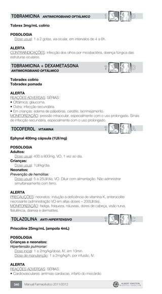 Manual Farmacêutico 2011/2012340
1 DTOBRAMICINA ANTIMICROBIANO OFTÁLMICO
Tobrex 3mg/mL colírio
Posologia
Dose usual: 1 a 2 gotas, via ocular, em intervalos de 4 a 6h.
alerta
CONTRAINDICAÇÕES: infecção dos olhos por micobactéria, doença fúngica das
estruturas oculares.
D?TOBRAMICINA + DEXAMETASONA
ANTIMICROBIANO OFTÁLMICO
Tobradex colírio
Tobradex pomada
alerta
REAÇÕES ADVERSAS: SÉRIAS:
•	Oftálmica: glaucoma.
•	Outra: infecção secundária.
•	Em crianças: edema de pálpebras, ceratite, lacrimejamento.
MONITORIZAÇÃO: pressão intraocular, especialmente com o uso prolongado. Sinais
de infecção secundária, especialmente com o uso prolongado.
? ATOCOFEROL VITAMINA
Ephynal 400mg cápsula (1UI/mg)
Posologia
Adultos:
	 Dose usual: 400 a 800mg, VO, 1 vez ao dia.
Crianças:
	 Dose usual: 1UI/kg/dia.
Neonatos:
Prevenção de hemólise:
Dose usual: 5 a 25UI/dia, VO. Diluir com alimentação. Não ­administrar
simultaneamente com ferro.
Alerta
PRECAUÇÕES: neonatos: indução a deficiência de vitamina K, enterocolite
necrosante (administração VO em altas doses – 200UI/dia).
MONITORIZAÇÃO: fadiga, fraqueza, náuseas, dores de cabeça, visão turva,
flatulência, diarreia e dermatites.
? CTOLAZOLINA ANTI-HIPERTENSIVO
Priscoline 25mg/mL (ampola 4mL)
Posologia
Crianças e neonatos:
Hipertensão pulmonar:
	 Dose inicial: 1 a 2mg/kg/dose, IV, em 10min.
	 Dose de manutenção: 1 a 2mg/kg/h, por infusão, IV.
Alerta
REAÇÕES ADVERSAS: SÉRIAS:
•	Cardiovasculares: arritmias cardíacas, infarto do miocárdio
 