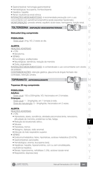 Manual Farmacêutico 2011/2012 341
•	Gastrointestinal: hemorragia gastrointestinal
•	Hematológicas: leucopenia, trombocitopenia
•	Hepática: hepatite
•	Renal: insuficiência renal crônica
INTERAÇÕES MEDICAMENTOSAS: é recomendada precaução com o uso
concomitante com epinefrina/norepinefrina (pode exacerbar hipotensão).
MONITORIZAÇÃO: pressão arterial, equilíbrio ácido-base, hemograma, função renal.
3 CTOLTERODINA DISFUNÇÃO VESICOESFINCTERIANA
Detrusitol 2mg comprimido
Posologia
Dose usual: 2mg, VO, 2 vezes ao dia.
Alerta
REAÇÕES ADVERSAS:
•	>10%:
•	Xerostomia.
•	SÉRIAS:
•	Imunológica: anafilactoides
•	Neurológicas: demência, redução da memória
•	Outra: angioedema
INTERAÇÕES MEDICAMENTOSAS: é contraindicado o uso concomitante com cloreto
de potássio.
CONTRAINDICAÇÕES: retenção gástrica, glaucoma de ângulo fechado não
controlado, retenção urinária.
3 CTOPIRAMATO ANTICONVULSIVANTE
Topamax 25 mg comprimido
Posologia
Adultos:
	 Dose usual: 100 a 200mg/dia, VO, fracionados em 2 tomadas.
Crianças:
	 Dose usual: 1 - 3mg/kg/dia, em 1 tomada à noite.
	 Dose de manutenção: 5 - 9mg/kg/dia, fracionados em 2 vezes.
Alerta
REAÇÕES ADVERSAS:
•	>10%:
•	Hipnestesia, ataxia, sonolência, atividade psicomotora lenta, nervosismo,
dificuldade de memória, problemas na fala, fadiga.
•	Redução do bicarbonato sérico.
•	Náusea.
•	Parestesia, tremor.
•	Nistagmo, diplopia, visão anormal.
•	Infecção do trato respiratório superior.
•	SÉRIAS:
•	Endócrino/metabólica: febre, hipohidrose, acidose metabólica (23-67%).
•	Gastrointestinal: pancreatite.
•	Hematológica: anemia, leucopenia (rara).
•	Hepáticas: hepatite, hiperamonêmia, com ou sem encefalopatia,
insuficiência hepática.
•	Renais: hipercloremia, nefrolitíase (1,5%), acidose tubular renal
•	Respiratória: dispneia (rara)
A
B
C
D
E
F
G
H
I
J
K
L
M
N
O
P
Q
R
S
T
U
V
W
X
Y
Z
 