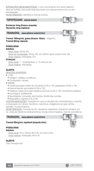 Manual Farmacêutico 2011/2012342
INTERAÇÕES MEDICAMENTOSAS: o uso concomitante com ácido valproico
deve ser evitado, pois pode estar associado com hiperamonemia com ou sem
encefalopatia.
MONITORIZAÇÃO: eletrólitos e nível de amônia.
X DTOPOTECANO ONCOLÓGICO
Evotecan 4mg (frasco ampola)
Hycamtin 4mg injetável
2 CTRAMADOL ANALGÉSICO NARCÓTICO
Tramal 100mg/mL gotas (frasco 10mL) – 40gts/mL
Tramal 50mg cápsula
Posologia
Adultos:
	 Dose inicial: 50mg, VO.
Dose de manutenção: 50mg, VO, 30 a 60min após a dose inicial, SN.
	 Dose máxima: 400mg/dia, VO.
Crianças:
	 Dose usual: 1 - 2mg/kg/dose, 4 - 6 vezes ao dia.
	 Dose máxima: 400mg/dia.
Alerta
REAÇÕES ADVERSAS:
•	>10%:
•	Vertigem, cefaleia, sonolência.
•	Constipação, náusea.
•	SÉRIAS:
•	Cardiovasculares: Infarto do miocárdio (0,5% a 1%), palpitações (0,5% a 1%).
•	Gastrointestinal: pancreatite (0,5% a 1%).
•	Hepática: testes de função hepática anormais (0,5% a 1%), insuficiência hepática
•	Imunológica: anafilactoide.
•	Neurológicas: convulsão, alucinações, tendências suicidas.
•	Respiratório: dispneia (1% a 5%).
CONTRA-INDICAÇÕES: situações em que os opioides são contraindicados, incluindo
a intoxicação com álcool, hipnóticos, narcóticos, analgésicos de ação central,
opioides, ou psicotrópicos.
MONITORIZAÇÃO: Controle de dor, frequência respiratória, frequência cardíaca, pul-
so, sinais de tolerância medicamentosa, função renal e hepática, nível de consciência.
2 CTRAMADOL ANALGÉSICO NARCÓTICO
Tramal 50mg/mL injetável (ampola 2mL)
Posologia
Adultos:
	 Dose usual: 50 a 100mg, IM ou IV, em dose única.
	 Dose máxima: 400mg/dia, IM ou IV.
Alerta
Vide Tramadol oral.
 
