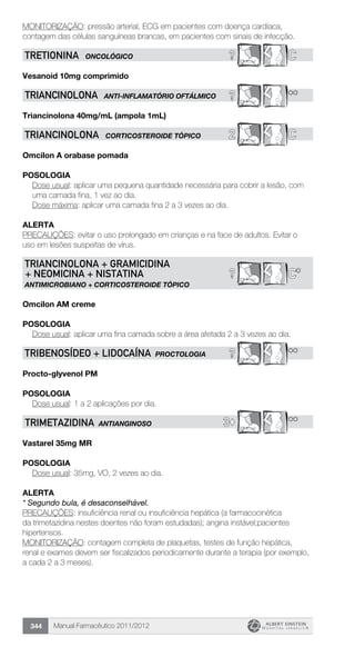 Manual Farmacêutico 2011/2012344
MONITORIZAÇÃO: pressão arterial, ECG em pacientes com doença cardíaca,
contagem das células sanguíneas brancas, em pacientes com sinais de infecção.
? CTRETIONINA ONCOLÓGICO
Vesanoid 10mg comprimido
? **TRIANCINOLONA Anti-inflamatório oftálmico
Triancinolona 40mg/mL (ampola 1mL)
2 CTRIANCINOLONA CORTICOSTEROIDE TÓPICO
Omcilon A orabase pomada
Posologia
Dose usual: aplicar uma pequena quantidade necessária para cobrir a lesão, com
uma camada fina, 1 vez ao dia.
Dose máxima: aplicar uma camada fina 2 a 3 vezes ao dia.
alerta
PRECAUÇÕES: evitar o uso prolongado em crianças e na face de adultos. Evitar o
uso em lesões suspeitas de vírus.
? C*
TRIANCINOLONA + GRAMICIDINA
+ NEOMICINA + NISTATINA
ANTIMICROBIANO + CORTICOSTEROIDE TÓPICO
Omcilon AM creme
Posologia
Dose usual: aplicar uma fina camada sobre a área afetada 2 a 3 vezes ao dia.
? **TRIBENOSÍDEO + LIDOCAÍNA PROCTOLOGIA
Procto-glyvenol PM
Posologia
Dose usual: 1 a 2 aplicações por dia.
3© **TRimEtazidiNA ANTIANGINOSO
Vastarel 35mg MR
Posologia
Dose usual: 35mg, VO, 2 vezes ao dia.
alerta
* Segundo bula, é desaconselhável.
PRECAUÇÕES: insuficiência renal ou insuficiência hepática (a farmacocinética
da trimetazidina nestes doentes não foram estudadas); angina instável;pacientes
hipertensos.
MONITORIZAÇÃO: contagem completa de plaquetas, testes de função hepática,
renal e exames devem ser fiscalizados periodicamente durante a terapia (por exemplo,
a cada 2 a 3 meses).
 
