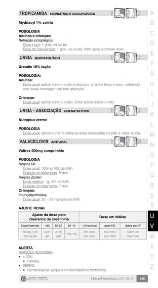Manual Farmacêutico 2011/2012 345
? CTROPICAMIDA MIDRIÁTICO E CICLOPLÉGICO
Mydriacyl 1% colírio
Posologia­
Adultos e crianças:
Refração cicloplégica:
	 Dose inicial: 1 gota, via ocular.
Dose de manutenção: 1 gota, via ocular, 5min após a primeira dose.
? CUREIA QUERATOLÍTICO
Ureadin 10% loção
POSOLOGIA:
Adultos:
Dose usual: aplicar sobre o rosto e pescoço, uma vez limpo e seco, realizando
uma suave massagem até total absorção.
Crianças:
Dose usual: aplicar sobre o corpo. Evitar aplicar sobre o rosto.
? CUREIA - Associação QUERATOLÍTICO
Nutraplus creme
Posologia
Dose usual: aplicar o creme sobre as áreas ressecadas da pele 2 vezes ao dia.
1 BVALACICLOVIR ANTIVIRAL
Valtrex 500mg comprimido
Posologia
Herpes I/II:
	 Dose usual: 500mg, VO, de 8/8h.
	 Duração do tratamento: 5 dias
Herpes Zoster:
	 Dose máxima: 1g, VO, de 8/8h.
	 Duração do tratamento: 7 dias
Crianças:
Imunodeprimidos:
Dose usual: 20 - 30 mg/kg/dose 8/8h.
AJUSTE RENAL
Ajuste da dose pelo
clearance de creatinina
Dose em diálise
Dose/intervalo >80 80-50 50-10 <10 (anúria) após HD diária em DP
500mg q12h
100mg q8h
q12h
q8h
q12h
q8h
500-100
500 q24h
500 q24h
500-1000
500-1000
500-1000
500-1000
Alerta
REAÇÕES ADVERSAS:
•	 >10%:
•	 Cefaleia.
•	 SÉRIAS:
•	 Hematológicas: púrpura trombocitopênica trombótica.
A
B
C
D
E
F
G
H
I
J
K
L
M
N
O
P
Q
R
S
T
U
V
W
X
Y
Z
 