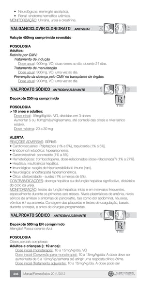 Manual Farmacêutico 2011/2012346
•	 Neurológicas: meningite asséptica.
•	 Renal: síndrome hemolítica urêmica.
MONITORIZAÇÃO: Urinária, ureia e creatinina.
X CVALGANCICLOVIR CLORIDRATO ANTIVIRAL
Valcyte 450mg comprimido revestido
POSOLOGIA
Adultos:
Retinite por CMV:
Tratamento de indução
	 Dose usual: 900mg, VO, duas vezes ao dia, durante 21 dias.
Tratamento de manutenção
	 Dose usual: 900mg, VO, uma vez ao dia.
Prevenção da doença pelo CMV no transplante de órgãos
	 Dose usual: 900mg, VO, uma vez ao dia.
1 DVALPROATO SÓDICO ANTICONVULSIVANTE
Depakote 250mg comprimido
Posologia
> 10 anos e adultos:
Dose inicial: 15mg/Kg/dia, VO, divididas em 3 doses
Aumentar 5 ou 10mg(máx)/Kg/semana, até controle das crises e nível sérico
estável.
	 Dose máxima: 20 a 30 mg
alerta
REAÇÕES ADVERSAS: SÉRIAS:
•	Cardiovasculares: Palpitações (1% a 5%), taquicardia (1% a 5%).
•	Endócrino/metabólica: hiperamonemia.
•	Gastrointestinal: pancreatite (1% a 5%).
•	Hematológicas: trombocitopenia, dose-relacionados (dose-relacionada?) (1% a 27%).
•	Hepática: insuficiência hepática.
•	Imunológica: reação de hipersensibilidade imune (rara).
•	Neurológica: encefalopatia hiperamonêmica.
•	Ótica: ototoxicidade - surdez (1% a menos de 5%).
CONTRAINDICAÇÕES: doença hepática ou disfunção hepática significativa, distúrbios
do ciclo da ureia.
MONITORIZAÇÃO: testes da função hepática; início e em intervalos frequentes,
especialmente durante os primeiros seis meses. Níveis plasmáticos de amônia, níveis
séricos de amilase e sintomas de pancreatite, tais como dor abdominal, náuseas,
vômitos e / ou anorexia. Contagem das plaquetas e testes de coagulação; basais,
durante a terapia, e antes de cirurgias programadas.
1 DVALPROATO SÓDICO ANTICONVULSIVANTE
Depakote 500mg ER comprimido
Atenção! Possui corante Azul
POSOLOGIA
Crises parciais complexas:
Adultos e crianças (≥ 10 anos):
Dose inicial (monoterapia): 10 a 15mg/kg/dia, VO
Dose inicial (Conversão para monoterapia): 10 a 15mg/kg/dia. A dose deve ser
aumentada de 5 a 10mg/kg/semana até atingir uma resposta clínica ótima.
Dose inicial (Tratamento adjuvante): 10 a 15mg/kg/dia. A dose pode ser
 