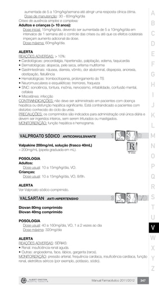 Manual Farmacêutico 2011/2012 347
aumentada de 5 a 10mg/kg/semana até atingir uma resposta clínica ótima.
Dose de manutenção: 30 - 60mg/kg/dia
Crises de ausência simples e complexa:
Adultos e crianças (> 10 anos):
Dose inicial: 15mg/kg/dia, devendo ser aumentada de 5 a 10mg/kg/dia em
intervalos de 1 semana até o controle das crises ou até que os efeitos colaterais
impeçam aumento adicional da dose.
Dose máxima: 60mg/kg/dia.
ALERTA
REAÇÕES ADVERSAS: > 10%:
• Cardiológicas: precordialgia, hipertensão, palpitação, edema, taquicardia
•	Dermatológicas: alopecia, pele seca, eritema multiforme
•	Gastrintestinais: náusea, diarreia, vômito, dor abdominal, dispepsia, anorexia,
obstipação, flatulência
•	Hematológicas: trombocitopenia, prolongamento do TS
•	Neuromusculares e esqueléticas: tremores, fraqueza
•	SNC: sonolência, tontura, insônia, nervosismo, irritabilidade, confusão mental,
cefaleia
•	Miscelânea: infecção
CONTRAINDICAÇÕES: não deve ser administrado em pacientes com doença
hepática ou disfunção hepática significante. Está contraindicado a pacientes com
distúrbio conhecido do ciclo da ureia.
PRECAUÇÕES: os comprimidos são indicados para administração oral única diária e
devem ser ingeridos inteiros, sem serem triturados ou mastigados.
MONITORIZAÇÃO: função hepática e hemograma.
1 DVALPROATO SÓDICO ANTICONVULSIVANTE
Valpakine 200mg/mL solução (frasco 40mL)
– 200mg/mL (pipeta graduada em mL).
Posologia
Adultos:
	 Dose usual: 10 a 15mg/kg/dia, VO.
Crianças:
	 Dose usual: 10 a 15mg/kg/dia, VO, 8/8h.
Alerta
Ver Valproato sódico comprimido.
3 C/DVALSARTAN ANTI-HIPERTENSIVO
Diovan 80mg comprimido
Diovan 40mg comprimido
Posologia
	 Dose usual: 40 a 160mg/dia, VO, 1 a 2 vezes ao dia
	 Dose máxima: 320mg/dia
alerta
REAÇÕES ADVERSAS: SÉRIAS:
•	Renal: insuficiência renal aguda.
•	Outras: angioedema, face, lábios, garganta (raros).
MONITORIZAÇÃO: pressão arterial, frequência cardíaca, insuficiência cardíaca, função
renal, eletrólitos séricos (por exemplo, potássio, sódio).
A
B
C
D
E
F
G
H
I
J
K
L
M
N
O
P
Q
R
S
T
U
V
W
X
Y
Z
 