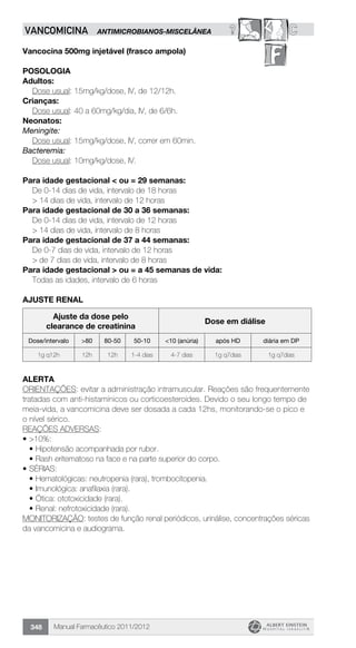 Manual Farmacêutico 2011/2012348
? CVANCOMICINA ANTIMICROBIANOS-MISCELÂNEA
Vancocina 500mg injetável (frasco ampola)
Posologia
Adultos:
	 Dose usual: 15mg/kg/dose, IV, de 12/12h.
Crianças:
	 Dose usual: 40 a 60mg/kg/dia, IV, de 6/6h.
Neonatos:
Meningite:
	 Dose usual: 15mg/kg/dose, IV, correr em 60min.
Bacteremia:
	 Dose usual: 10mg/kg/dose, IV.
Para idade gestacional < ou = 29 semanas:
	 De 0-14 dias de vida, intervalo de 18 horas
	 > 14 dias de vida, intervalo de 12 horas
Para idade gestacional de 30 a 36 semanas:
	 De 0-14 dias de vida, intervalo de 12 horas
	 > 14 dias de vida, intervalo de 8 horas­
Para idade gestacional de 37 a 44 semanas:
	 De 0-7 dias de vida, intervalo de 12 horas
	 > de 7 dias de vida, intervalo de 8 horas
Para idade gestacional > ou = a 45 semanas de vida:
	 Todas as idades, intervalo de 6 horas
ajuste renal
Ajuste da dose pelo
clearance de creatinina
Dose em diálise
Dose/intervalo >80 80-50 50-10 <10 (anúria) após HD diária em DP
1g q12h 12h 12h 1-4 dias 4-7 dias 1g q7dias 1g q7dias
Alerta
ORIENTAÇÕES: evitar a administração intramuscular. Reações são frequentemente
tratadas com anti-histamínicos ou corticoesteroides. Devido o seu longo tempo de
meia-vida, a vancomicina deve ser dosada a cada 12hs, monitorando-se o pico e
o nível sérico.
REAÇÕES ADVERSAS:
•	>10%:
•	Hipotensão acompanhada por rubor.
•	Rash eritematoso na face e na parte superior do corpo.
•	SÉRIAS:
•	Hematológicas: neutropenia (rara), trombocitopenia.
•	Imunológica: anafilaxia (rara).
•	Ótica: ototoxicidade (rara).
•	Renal: nefrotoxicidade (rara).
MONITORIZAÇÃO: testes de função renal periódicos, urinálise, concentrações séricas
da vancomicina e audiograma.
 