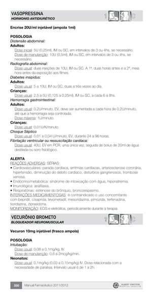 Manual Farmacêutico 2011/2012350
1 CVASOPRESSINA
HORMONIO ANTIDIURÉTICO
Encrise 20U/ml injetável (ampola 1ml)
POSOLOGIA
Distensão abdominal:
Adultos:
Dose inicial: 5U (0,25ml), IM ou SC, em intervalos de 3 ou 4hs, se necessário.
Dose de manutenção: 10U (0,5ml), IM ou SC, em intervalos de 3 ou 4hs, se
necessário.
Radiografia abdominal:
Dose usual: duas injeções de 10U, IM ou SC. A 1ª, duas horas antes e a 2ª, meia
hora antes da exposição aos filmes.
Diabetes insipidus:
Adultos:
	 Dose usual: 5 a 10U, IM ou SC, duas a três vezes ao dia.
Crianças:
	 Dose usual: 2,5 a 5U (0,125 a 0,25ml), IM ou SC, a cada 6 a 8hs.
Hemorragia gastrointestinal:
Adultos:
Dose usual: 0,2U/minuto, EV, deve ser aumentada a cada hora de 0,2U/minuto,
até que a hemorragia seja controlada.
	 Dose máxima: 1U/minuto.
Crianças:
	 Dose usual: 0,01U/K/minuto.
Choque Séptico
	 Dose usual: 0,01 a 0,04 U/minuto, EV, durante 24 a 96 horas.
Fibrilação ventricular ou ressuscitação cardíaca:
Dose usual: 40U, EV em PCR, uma única vez, seguida de bolus de 20ml de água
destilada ou soro fisiológico.
alerta
REAÇÕES ADVERSAS: SÉRIAS:
•	Cardiovasculares: parada cardíaca, arritmias cardíacas, arteriosclerose coronária,
hipertensão, diminuição do débito cardíaco, distúrbios gangrenosos, trombose
venosa.
•	Endócrino/metabólica: síndrome de intoxicação com água, hiponatremia.
•	Imunológica: anafilaxia.
•	Respiratórias: estenose do brônquio, broncoespasmo.
INTERAÇÕES MEDICAMENTOSAS: é contraindicado o uso concomitante
com bepridil, cisaprida, levometadil, mesoridazina, pimozida, terfenadina,
tioridazina, ziprasidona.
MONITORIZAÇÃO: ECG e eletrólitos, periodicamente durante a terapia.
C?VECURÔNIO BROMETO
BLOQUEADOR NEUROMUSCULAR
Vecuron 10mg injetável (frasco ampola)
Posologia
Intubação:
	 Dose usual: 0,08 a 0,1mg/kg, IV.
	 Dose de manutenção: 0,6 a 2mcg/kg/min.
Neonatos:
Dose usual: 0,1mg/kg (0,03 a 0,15mg/kg) IV. Dose relacionada com a
necessidade de paralisia. Intervalo usual é de 1 a 2h.
 