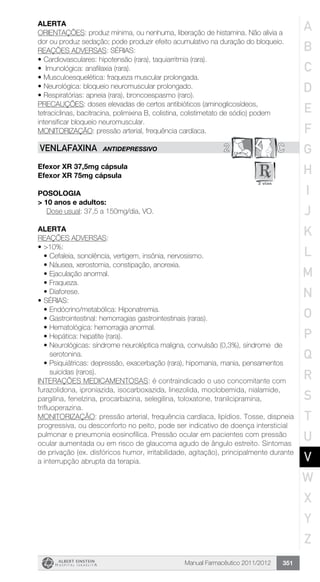 Manual Farmacêutico 2011/2012 351
Alerta
ORIENTAÇÕES: produz mínima, ou nenhuma, liberação de histamina. Não alivia a
dor ou produz sedação; pode produzir efeito acumulativo na duração do bloqueio.
REAÇÕES ADVERSAS: SÉRIAS:
•	Cardiovasculares: hipotensão (rara), taquiarritmia (rara).
•	 Imunológica: anafilaxia (rara).
•	Musculoesquelética: fraqueza muscular prolongada.
•	Neurológica: bloqueio neuromuscular prolongado.
•	Respiratórias: apneia (rara), broncoespasmo (raro).
PRECAUÇÕES: doses elevadas de certos antibióticos (aminoglicosídeos,
tetraciclinas, bacitracina, polimixina B, colistina, colistimetato de sódio) podem
intensificar bloqueio neuromuscular.
MONITORIZAÇÃO: pressão arterial, frequência cardíaca.
2 CVENLAFAXINA ANTIDEPRESSIVO
Efexor XR 37,5mg cápsula
Efexor XR 75mg cápsula
Posologia
> 10 anos e adultos:
Dose usual: 37,5 a 150mg/dia, VO.
Alerta
REAÇÕES ADVERSAS:
•	>10%:
•	Cefaleia, sonolência, vertigem, insônia, nervosismo.
•	Náusea, xerostomia, constipação, anorexia.
•	Ejaculação anormal.
•	Fraqueza.
•	Diaforese.
•	SÉRIAS:
•	Endócrino/metabólica: Hiponatremia.
•	Gastrointestinal: hemorragias gastrointestinais (raras).
•	Hematológica: hemorragia anormal.
•	Hepática: hepatite (rara).
•	Neurológicas: síndrome neuroléptica maligna, convulsão (0,3%), síndrome de
serotonina.
•	Psiquiátricas: depressão, exacerbação (rara), hipomania, mania, pensamentos
suicidas (raros).
INTERAÇÕES MEDICAMENTOSAS: é contraindicado o uso concomitante com
furazolidona, iproniazida, isocarboxazida, linezolida, moclobemida, nialamide,
pargilina, fenelzina, procarbazina, selegilina, toloxatone, tranilcipramina,
trifluoperazina.
MONITORIZAÇÃO: pressão arterial, frequência cardíaca, lipídios. Tosse, dispneia
progressiva, ou desconforto no peito, pode ser indicativo de doença intersticial
pulmonar e pneumonia eosinofílica. Pressão ocular em pacientes com pressão
ocular aumentada ou em risco de glaucoma agudo de ângulo estreito. Sintomas
de privação (ex. disfóricos humor, irritabilidade, agitação), principalmente durante
a interrupção abrupta da terapia.
A
B
C
D
E
F
G
H
I
J
K
L
M
N
O
P
Q
R
S
T
U
V
W
X
Y
Z
 