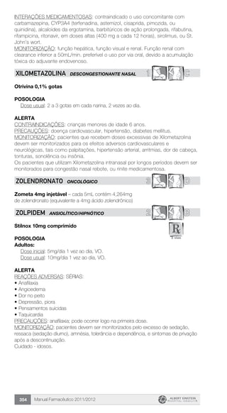 Manual Farmacêutico 2011/2012354
INTERAÇÕES MEDICAMENTOSAS: contraindicado o uso concomitante com
carbamazepina, CYP3A4 (terfenadina, astemizol, cisaprida, pimozida, ou
quinidina), alcaloides da ergotamina, barbitúricos de ação prolongada, rifabutina,
rifampicina, ritonavir, em doses altas (400 mg a cada 12 horas), sirolimus, ou St.
John’s wort.
MONITORIZAÇÃO: função hepática, função visual e renal. Função renal com
clearance inferior a 50mL/min. preferível o uso por via oral, devido a acumulação
tóxica do adjuvante endovenoso.
1 CXILOMETAZOLINA DESCONGESTIONANTE NASAL
Otrivina 0,1% gotas
Posologia
Dose usual: 2 a 3 gotas em cada narina, 2 vezes ao dia.
Alerta
CONTRAINDICAÇÕES: crianças menores de idade 6 anos.
PRECAUÇÕES: doença cardiovascular, hipertensão, diabetes mellitus.
MONITORIZAÇÃO: pacientes que recebem doses excessivas de Xilometazolina
devem ser monitorizados para os efeitos adversos cardiovasculares e
neurológicas, tais como palpitações, hipertensão arterial, arritmias, dor de cabeça,
tonturas, sonolência ou insônia.
Os pacientes que utilizam Xilometazolina intranasal por longos períodos devem ser
monitorados para congestão nasal rebote, ou rinite medicamentosa.
3 DZOLENDRONATO ONCOLÓGICO
Zometa 4mg injetável – cada 5mL contém 4,264mg
de zolendronato (equivalente a 4mg ácido zolendrônico)
2 BZOLPIDEM ANSIOLÍTICO/HIPNÓTICO
Stilnox 10mg comprimido
Posologia
Adultos:
	 Dose inicial: 5mg/dia 1 vez ao dia, VO.
	 Dose usual: 10mg/dia 1 vez ao dia, VO.
Alerta
REAÇÕES ADVERSAS: SÉRIAS:
•	Anafilaxia
•	Angioedema
•	Dor no peito
•	Depressão, piora
•	Pensamentos suicidas
•	Taquicardia
PRECAUÇÕES: anafilaxia; pode ocorrer logo na primeira dose.
MONITORIZAÇÃO: pacientes devem ser monitorizados pelo excesso de sedação,
ressaca (sedação diurno), amnésia, tolerância e dependência, e sintomas de privação
após a descontinuação.
Cuidado - idosos.
 