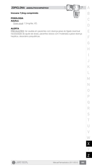 Manual Farmacêutico 2011/2012 355
1 C*ZOPICLONA ANSIOLÍTICO/HIPNÓTICO
Imovane 7,5mg comprimido
Posologia
Adultos:
	 Dose usual: 7,5mg/dia, VO.
Alerta
PRECAUÇÕES: ter cautela em pacientes com doença grave do fígado (eventual
necessidade de ajuste de dose), pacientes idosos com moderada a grave doença
hepática, desordens psiquiátricas.
A
B
C
D
E
F
G
H
I
J
K
L
M
N
O
P
Q
R
S
T
U
V
W
X
Y
Z
 
