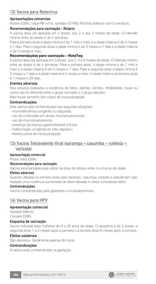 Manual Farmacêutico 2011/2012382
12) Vacina para Rotavirus
Apresentações comercias
Rotarix (GSK), cepa RIX 4415, sorotipo G1P[8]; RotaTeq (Merck) com 5 sorotipos.
Recomendações para vacinação - Rotarix
A vacina deve ser aplicada em 2 doses: aos 2 e aos 4 meses de idade. O intervalo
mínimo entre as doses é de 4 semanas.
Para a primeira dose a idade mínima é de 1 mês e meio e a idade máxima é de 3 meses
e 7 dias. Para a segunda dose a idade mínima­é de 3 meses e 7 dias e a idade máxima
é de 5 meses e meio.
Recomendações para vacinação – RotaTeq
A vacina deve ser aplicada em 3 doses: aos 2, 4 e 6 meses de idade. O intervalo mínimo
entre as doses é de 4 semanas. Para a primeira dose, a idade mínima é de 1 mês e
meio e a idade máxima é de 3 meses e 7 dias. Para a segunda dose a idade mínima é
3 meses e 7 dias e a idade máxima é 5 meses e meio. A idade máxima da terceira dose
é 7 meses e 29 dias.
Eventos adversos
Nos estudos realizados a incidência de febre, diarreia, vômitos, irritabilidade, tosse ou
coriza não foi diferente entre o grupo vacinado e o grupo placebo.
Não houve aumento dos casos de intussuscepção.
Contraindicações
Esta vacina está contraindicada nas seguintes situações:
- imunodeficiência congênita ou adquirida;
- uso de corticoides em doses imunossupressoras;
- uso de imunossupressores;
- presença de doença gastrointestinal crônica;
- malformação congênita do trato digestivo;
- história prévia de intussuscepção.
13) Vacina Tetravalente Viral (sarampo – caxumba – rubéola –
varicela)
Apresentação comercial
Priorix Tetra (GSK)
Recomendações para vacinação
Vacina recomendada para utilizar na dose de reforço entre 4 a 6 anos de idade.
Efeitos adversos
Quando utilizada na primeira dose para sarampo, caxumba, rubéola e varicela tem sido
relatada uma incidência aumentada de febre elevada e crises convulsivas febris.
Contraindicações
Vacina contraindicada para gestantes e imunodeprimidos.
14) Vacina para HPV
Apresentação comercial
Gardasil (Merck)
Cervarix (GSK)
Esquema de vacinação
Vacina indicada para mulheres de 9 a 26 anos de idade. O esquema é de 3 doses: a
segunda dose 1 a 2 meses após a primeira e a terceira dose 6 meses após a primeira.
Efeitos colaterais
São discretos. Geralmente apenas dor local.
Contraindicações
A vacina está contraindicada na gestação.
 