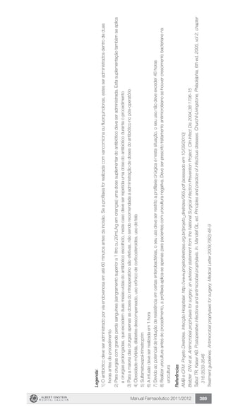 Manual Farmacêutico 2011/2012 389
Legenda:
1)Oantibióticodeveseradministradoporviaendovenosaematé60minutosantesdaincisão.Seaprofilaxiaforrealizadacomvancomicinaoufluorquinolonas,estesseradministradosdentrodeduas
horasantesdoprocedimento
2)Paracirurgiascomgrandeperdasanguínea(sangramentosuperiora1litroou20mL/kgemcrianças)umadosesuplementardoantibióticodeveseradministrada.Estasuplementaçãotambémseaplica
acirurgiasprolongadas,queexcedemduasmeias-vidasdoantibióticoescolhido,nestecasodeveserrepetidaumadosedoantibióticoduranteoprocedimento
3)Paraamaioriadascirurgiasapenasasdosesdointraoperatóriosãoefetivas,nãosendorecomendadaaadministraçãodedosesdoantibióticonopós-operatório
4)Obesidademórbida,diabetesdescompensado,usocrônicodecorticosteroides,usodetela
5)Sulfametoxazol-trimetroprim
6)Ainfusãodeveserrealizadaem1hora
7)Devidoaopotencialdeinduçãoderesistênciaemcertasenterobactérias,oseuusodeveserrestritoaprofilaxiacirúrgicaenestasituação,oseuusonãodeveexceder48horas
8)Realizaruroculturaantesdoprocedimento,aprofilaxiaaplica-seapenasparapacientescomuroculturanegativa.Deveserprescritotratamentoantimicrobianosehouvercrescimentobacterianona
urocultura
Referências
AMBeCFM.ProjetoDiretrizes.InfecçãoHospitalar.http://www.projetodiretrizes.org.br/projeto_diretrizes/065.pdf(acessadoem10/09/2010)
BratzlerDWetal.Antimicrobialprophylaxisforsurgery:anadvisorystatementfromtheNationalSurgicalInfectionPreventionProject.ClinInfectDis2004;38:1706-15
TalbotTR,KaiserAB.Postoperativeinfectionsandantimicrobialprophylaxis.In:MandellGL,ed.Principlesandpracticeofinfectiousdiseases.Churchil-Livingstone,Philadelphia,6thed,2005,vol2,chapter
316:3533-3546
Treatmentguidelines.Antimicrobialprophylaxisforsurgery.MedicalLetter2009;7(82):48-9
 