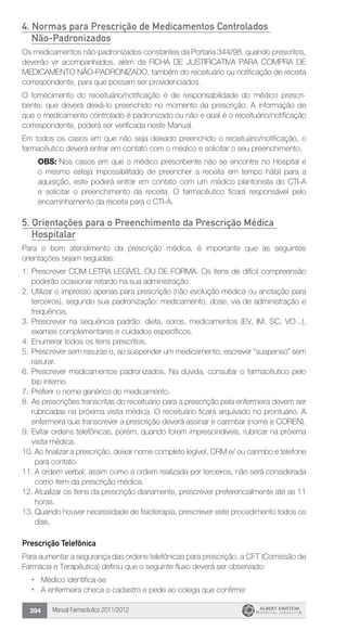 Manual Farmacêutico 2011/2012394
4. Normas para Prescrição de Medicamentos Controlados
Não-Padronizados
Os medicamentos não-padronizados constantes da Portaria 344/98, quando prescritos,
deverão vir acompanhados, além da FICHA DE JUSTIFICATIVA PARA COMPRA DE
MEDICAMENTO NÃO-PADRONIZADO, também do receituário ou notificação de receita
correspondente, para que possam ser providenciados.
O fornecimento do receituário/notificação é de responsabilidade do médico prescri­
bente, que deverá deixá-lo preenchido no momento da prescrição. A informação de
que o medicamento ­controlado é padronizado ou não e qual é o receituário/notificação
correspondente, poderá ser verificada neste Manual.
Em todos os casos em que não seja deixado preenchido o receituário/notificação, o
farmacêutico deverá entrar em contato com o médico e solicitar o seu preenchimento.
OBS: Nos casos em que o médico prescribente não se encontre no Hospital e
o mesmo esteja impossibilitado de preencher a receita em tempo hábil para a
aquisição, este poderá entrar em contato com um médico plantonista do CTI-A
e solicitar o preenchimento da receita. O farmacêutico ficará responsável pelo
encaminhamento da receita para o CTI-A.
5. Orientações para o Preenchimento da Prescrição Médica
Hospitalar
Para o bom atendimento da prescrição médica, é importante que as seguintes
orientações sejam seguidas:
1.	Prescrever COM LETRA LEGÍVEL OU DE FORMA. Os itens de ­difícil compreensão
poderão ocasionar retardo na sua administração.
2.	Utilizar o impresso apenas para prescrição (não evolução médica ou anotação para
terceiros), segundo sua padronização: medica­mento, dose, via de administração e
frequência.
3.	Prescrever na sequência padrão: dieta, soros, medicamentos (EV, IM, SC, VO...),
exames complementares e cuidados específicos.
4.	Enumerar todos os itens prescritos.
5.	Prescrever sem rasuras e, ao suspender um medicamento, ­escrever “suspenso” sem
rasurar.
6.	Prescrever medicamentos padronizados. Na dúvida, consultar o farmacêutico pelo
bip interno.
7.	Preferir o nome genérico do medicamento.
8.	As prescrições transcritas do receituário para a prescrição pela enfermeira devem ser
rubricadas na próxima visita médica. O receituário ficará arquivado no prontuário. A
enfermeira que ­transcrever a prescrição deverá assinar e carimbar (nome e COREN).
9.	Evitar ordens telefônicas, porém, quando forem imprescindíveis, rubricar na próxima
visita médica.
10.	Ao finalizar a prescrição, deixar nome completo legível, CRM e/ ou carimbo e telefone
para contato.
11.	A ordem verbal, assim como a ordem realizada por terceiros, não será considerada
como item da prescrição médica.
12.	Atualizar os itens da prescrição diariamente, prescrever ­preferencialmente até as 11
horas.
13.	Quando houver necessidade de fisioterapia, prescrever este procedimento todos os
dias.
Prescrição Telefônica
Para aumentar a segurança das ordens telefônicas para ­prescrição, a CFT (Comissão de
Farmácia e Terapêutica) definiu que o seguinte fluxo deverá ser observado:
ŽŽ Médico identifica-se
ŽŽ A enfermeira checa o cadastro e pede ao colega que confirme:
 