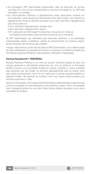 Manual Farmacêutico 2011/2012396
s As embalagens NPT padronizadas apresentarão, além da descrição da fórmula,
uma tarja com uma cor que corresponderá a uma única formulação (p. ex. NPT para
nefropatas, cor amarela).
s 	Os micronutrientes (vitaminas e oligoelementos) serão adicionados somente em
uma bolsa/dia, e esta deverá ser administrada antes da(s) outra(s), sem vitaminas e
oligoelementos. Pode-se identificar as bolsas com e sem vitaminas e oligoelementos
pelo rótulo e pela cor:
	s 	Com vitaminas e oligoelementos: amarelo claro
	s 	Sem vitaminas e oligoelementos: branco
	s 	Em cada posto de enfermagem há disponível uma pasta com todas as
formulações padronizadas, para eventual consulta de sua composição.
As NPT padronizadas são solicitadas pela prescrição eletrônica, e as prescrições
individualizadas (adulto e pediátrica), através do preenchimento do impresso próprio,
sendo entregues nas ­farmácias das unidades.
A seguir, relacionamos as fórmulas de todas as NPT padronizadas, com a diferenciação
de cores utilizada para a confecção dos ­rótulos e um pequeno comentário a respeito das
formulações ­especiais (Periférica, Hipercatabólica, Nefropata e Hepatopata).
Fórmula Parenteral Nº 1 PERIFÉRICA
	Nutrição Parenteral Periférica é um meio de suporte nutricional através do qual uma
solução parenteral é administrada diretamente em uma via periférica. A formulação
periférica fornece uma ­quantidade ­limitada de calorias, proteínas e outros nutrientes
para pacientes que não podem se alimentar adequadamente pela via enteral. Caso
seja usada exclusivamente, é bom ter em mente que o suporte parenteral periférico é
bastante limitado, não devendo se constituir como único aporte calórico-proteico por
períodos superiores a 7 dias.
	Quanto à composição, a formulação parenteral periférica ­apresenta alguns aspectos que
a tornam compatível com ­administração em veia periférica, a saber: menor osmolaridade
total, conseguida através de uma maior oferta calórica através de lípides e uma menor
quantidade de potássio.
 