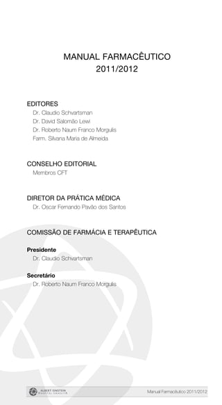 Manual Farmacêutico 2011/2012
Manual Farmacêutico
2011/2012
Editores
Dr. Claudio Schvartsman
Dr. David Salomão Lewi
Dr. Roberto Naum Franco Morgulis
Farm. Silvana Maria de Almeida
Conselho Editorial
Membros CFT
Diretor da Prática Médica
Dr. Oscar Fernando Pavão dos Santos
Comissão de Farmácia e Terapêutica
Presidente
Dr. Claudio Schvartsman
Secretário
Dr. Roberto Naum Franco Morgulis
 