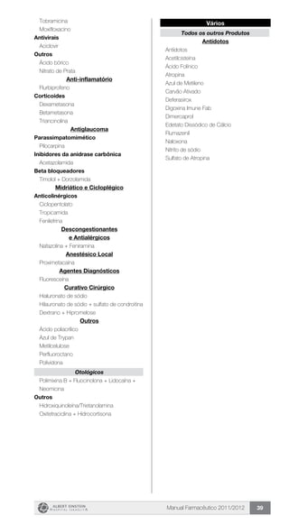 Manual Farmacêutico 2011/2012 39
Vários
Todos os outros Produtos
Antídotos
	 Antídotos
	 Acetilcisteína
	 Ácido Folínico
	 Atropina
	 Azul de Metileno
	 Carvão Ativado
	 Deferasirox
	 Digoxina Imune Fab
	 Dimercaprol
	 Edetato Dissódico de Cálcio
	 Flumazenil
	 Naloxona
	 Nitrito de sódio
	 Sulfato de Atropina
	 Tobramicina
	 Moxifloxacino
Antivirais
	 Aciclovir
Outros
	 Ácido bórico
	 Nitrato de Prata
Anti-inflamatório
	 Flurbiprofeno
Corticoides
	 Dexametasona
	 Betametasona
	 Triancinolina
Antiglaucoma
Parassimpatomimético
	 Pilocarpina
Inibidores da anidrase carbônica
	 Acetazolamida
Beta bloqueadores
	 Timolol + Dorzolamida
Midriático e Cicloplégico
Anticolinérgicos
	 Ciclopentolato
	 Tropicamida
	 Fenilefrina
Descongestionantes
e Antialérgicos
	 Nafazolina + Feniramina
Anestésico Local
	 Proximetacaína
Agentes Diagnósticos
	 Fluoresceína
Curativo Cirúrgico
	 Hialuronato de sódio
	 Hilauronato de sódio + sulfato de condroitina
	 Dextrano + Hipromelose
Outros
	 Ácido poliacrílico
	 Azul de Trypan
	 Metilcelulose
	 Perfluoroctano
	 Polividona
Otológicos
Polimixina B + Fluocinolona + Lidocaína +
Neomicina
Outros
	 Hidroxiquinoleína/Trietanolamina
	 Oxitetraciclina + Hidrocortisona
 