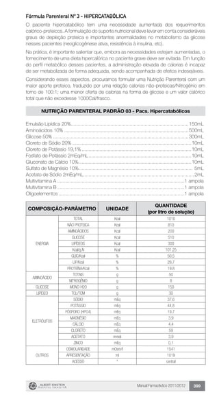 Manual Farmacêutico 2011/2012 399
Fórmula Parenteral Nº 3 - HIPERCATABÓLICA
O paciente hipercatabólico tem uma necessidade aumentada dos requerimentos
calórico-proteicos. A formulação do suporte ­nutricional deve levar em conta consideráveis
graus de depleção proteica e importantes anormalidades no metabolismo da glicose
nesses pacientes (neoglicogênese ativa, resistência à insulina, etc).
Na prática, é importante salientar que, embora as necessidades estejam aumentadas, o
fornecimento de uma dieta hipercalórica no paciente grave deve ser evitada. Em função
do perfil metabólico desses pacientes, a administração elevada de calorias é incapaz
de ser metabolizada de forma adequada, sendo acompanhada de efeitos indesejáveis.
Considerando esses aspectos, procuramos formular uma Nutrição Parenteral com um
maior aporte proteico, traduzido por uma relação calorias não-proteicas/Nitrogênio em
torno de 100:1; uma menor oferta de calorias na forma de glicose e um valor calórico
total que não excedesse 1000Cal/frasco.
nutrição parenteral padrão 03 - Pacs. Hipercatabólicos
Emulsão Lipídica 20%.......................................................................................150mL
Aminoácidos 10%............................................................................................500mL
Glicose 50%....................................................................................................300mL
Cloreto de Sódio 20%........................................................................................10mL
Cloreto de Potássio 19,1%.................................................................................10mL
Fosfato de Potássio 2mEq/mL............................................................................10mL
Gluconato de Cálcio 10%...................................................................................10mL
Sulfato de Magnésio 10%.................................................................................... 5mL
Acetato de Sódio 2mEq/mL..................................................................................2mL
Multivitamina A..............................................................................................1 ampola
Multivitamina B..............................................................................................1 ampola
Oligoelementos.............................................................................................1 ampola
composição-PARÂMETRo UNIDADE
Quantidade
(por litro de solução)
ENERGIA
TOTAL Kcal 1010
NÃO PROTEICA Kcal 810
AMINOÁCIDOS Kcal 200
GLICOSE Kcal 510
LIPÍDEOS Kcal 300
Kcal/g.N Kcal 101,25
GLIC/Kcal % 50,5
LIP/Kcal % 29,7
Proteína/Kcal % 19.8
AMINOÁCIDO
TOTAIS g 50
NITROGÊNIO g 8
GLICOSE MONO-H20 g 150
LIPÍDEO TCL/TCM g 30
eletrólitos
SÓDIO mEq 37,6
POTÁSSIO mEq 44,8
FÓSFORO (HPO4) mEq 19,7
MAGNÉSIO mEq 3,9
CÁLCIO mEq 4,4
CLORETO mEq 59
ACETATO mmol 3,9
ZINCO mEq 0,1
OUTROS
OSMOLARIDADE mOsm/l 1541
APRESENTAÇÃO ml 1019
ACESSO * central
 