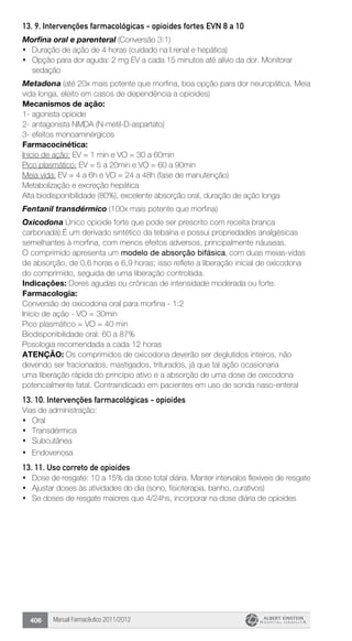 Manual Farmacêutico 2011/2012406
13. 9. Intervenções farmacológicas - opioides fortes EVN 8 a 10
Morfina oral e parenteral (Conversão 3:1)
s	 Duração de ação de 4 horas (cuidado na I.renal e hepática)
s	 Opção para dor aguda: 2 mg EV a cada 15 minutos até alívio da dor. Monitorar
sedação
Metadona (até 20x mais potente que morfina, boa opção para dor neuropática. Meia
vida longa, eleito em casos de dependência a opioides)
Mecanismos de ação:
1-	agonista opioide
2-	antagonista NMDA (N-metil-D-aspartato)
3-	efeitos monoaminérgicos
Farmacocinética:
Início de ação: EV = 1 min e VO = 30 a 60min
Pico plasmático: EV = 5 a 20min e VO = 60 a 90min
Meia vida: EV = 4 a 6h e VO = 24 a 48h (fase de manutenção)
Metabolização e excreção hepática
Alta biodisponibilidade (80%), excelente absorção oral, duração de ação longa
Fentanil transdérmico (100x mais potente que morfina)
Oxicodona Único opioide forte que pode ser prescrito com receita branca
carbonada).É um derivado sintético da tebaína e possui propriedades analgésicas
semelhantes à morfina, com menos efeitos adversos, principalmente náuseas.
O comprimido apresenta um modelo de absorção bifásica, com duas meias-vidas
de absorção, de 0,6 horas e 6,9 horas; isso reflete a liberação inicial de oxicodona
do comprimido, seguida de uma liberação controlada.
Indicações: Dores agudas ou crônicas de intensidade moderada ou forte.
Farmacologia:
Conversão de oxicodona oral para morfina - 1:2
Início de ação - VO = 30min
Pico plasmático = VO = 40 min
Biodisponibilidade oral: 60 a 87%
Posologia recomendada a cada 12 horas
ATENÇÃO: Os comprimidos de oxicodona deverão ser deglutidos inteiros, não
devendo ser fracionados, mastigados, triturados, já que tal ação ocasionaria
uma liberação rápida do princípio ativo e a absorção de uma dose de oxicodona
potencialmente fatal. Contraindicado em pacientes em uso de sonda naso-enteral
13. 10. Intervenções farmacológicas - opioides
Vias de administração:
s	 Oral
s	 Transdérmica
s	 Subcutânea
s	 Endovenosa
13. 11. Uso correto de opioides
s	 Dose de resgate: 10 a 15% da dose total diária. Manter intervalos flexíveis de resgate
s	 Ajustar doses às atividades do dia (sono, fisioterapia, banho, curativos)
s	 Se doses de resgate maiores que 4/24hs, incorporar na dose diária de opioides
 